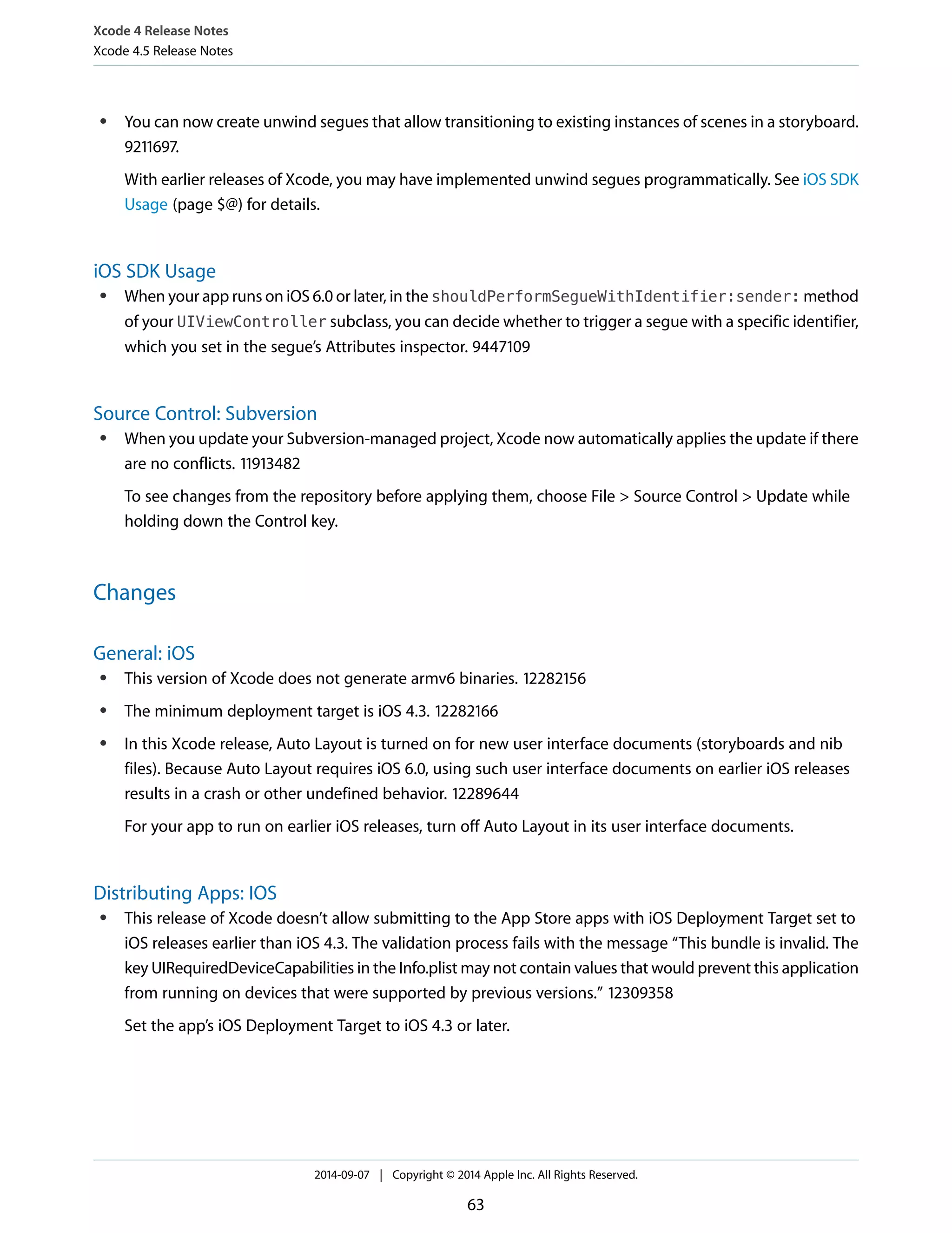 Xcode 4 Release Notes 
Xcode 4.5 Release Notes 
● You can now create unwind segues that allow transitioning to existing instances of scenes in a storyboard. 
9211697. 
With earlier releases of Xcode, you may have implemented unwind segues programmatically. See iOS SDK 
Usage (page $@) for details. 
iOS SDK Usage 
● When your app runs on iOS 6.0 or later, in the shouldPerformSegueWithIdentifier:sender: method 
of your UIViewController subclass, you can decide whether to trigger a segue with a specific identifier, 
which you set in the segue’s Attributes inspector. 9447109 
Source Control: Subversion 
● When you update your Subversion-managed project, Xcode now automatically applies the update if there 
are no conflicts. 11913482 
To see changes from the repository before applying them, choose File > Source Control > Update while 
holding down the Control key. 
Changes 
General: iOS 
● This version of Xcode does not generate armv6 binaries. 12282156 
● The minimum deployment target is iOS 4.3. 12282166 
● In this Xcode release, Auto Layout is turned on for new user interface documents (storyboards and nib 
files). Because Auto Layout requires iOS 6.0, using such user interface documents on earlier iOS releases 
results in a crash or other undefined behavior. 12289644 
For your app to run on earlier iOS releases, turn off Auto Layout in its user interface documents. 
Distributing Apps: IOS 
● This release of Xcode doesn’t allow submitting to the App Store apps with iOS Deployment Target set to 
iOS releases earlier than iOS 4.3. The validation process fails with the message “This bundle is invalid. The 
key UIRequiredDeviceCapabilities in the Info.plist may not contain values that would prevent this application 
from running on devices that were supported by previous versions.” 12309358 
Set the app’s iOS Deployment Target to iOS 4.3 or later. 
2014-09-07 | Copyright © 2014 Apple Inc. All Rights Reserved. 
63 
 
