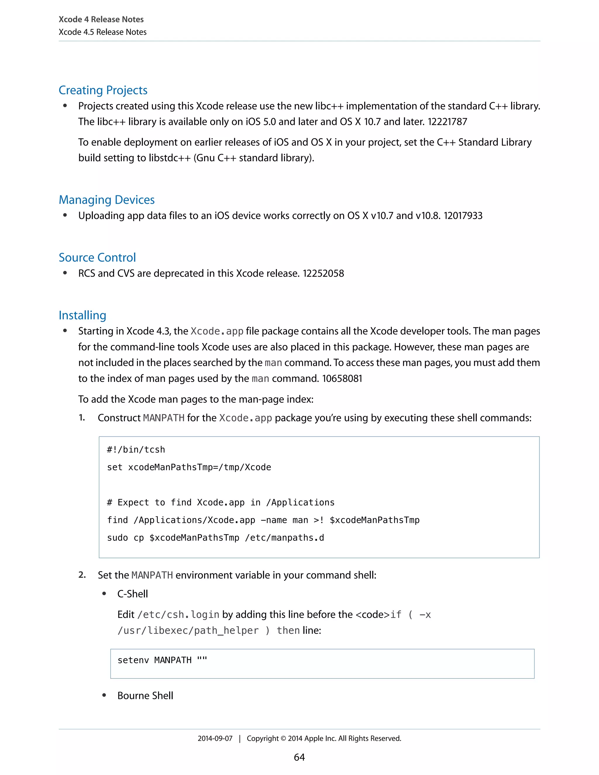 Xcode 4 Release Notes 
Xcode 4.5 Release Notes 
Creating Projects 
● Projects created using this Xcode release use the new libc++ implementation of the standard C++ library. 
The libc++ library is available only on iOS 5.0 and later and OS X 10.7 and later. 12221787 
To enable deployment on earlier releases of iOS and OS X in your project, set the C++ Standard Library 
build setting to libstdc++ (Gnu C++ standard library). 
Managing Devices 
● Uploading app data files to an iOS device works correctly on OS X v10.7 and v10.8. 12017933 
Source Control 
● RCS and CVS are deprecated in this Xcode release. 12252058 
Installing 
● Starting in Xcode 4.3, the Xcode.app file package contains all the Xcode developer tools. The man pages 
for the command-line tools Xcode uses are also placed in this package. However, these man pages are 
not included in the places searched by the man command. To access these man pages, you must add them 
to the index of man pages used by the man command. 10658081 
To add the Xcode man pages to the man-page index: 
1. Construct MANPATH for the Xcode.app package you’re using by executing these shell commands: 
#!/bin/tcsh 
set xcodeManPathsTmp=/tmp/Xcode 
# Expect to find Xcode.app in /Applications 
find /Applications/Xcode.app -name man >! $xcodeManPathsTmp 
sudo cp $xcodeManPathsTmp /etc/manpaths.d 
2. Set the MANPATH environment variable in your command shell: 
● C-Shell 
Edit /etc/csh.login by adding this line before the <code>if ( -x 
/usr/libexec/path_helper ) then line: 
setenv MANPATH "" 
● Bourne Shell 
2014-09-07 | Copyright © 2014 Apple Inc. All Rights Reserved. 
64 
 