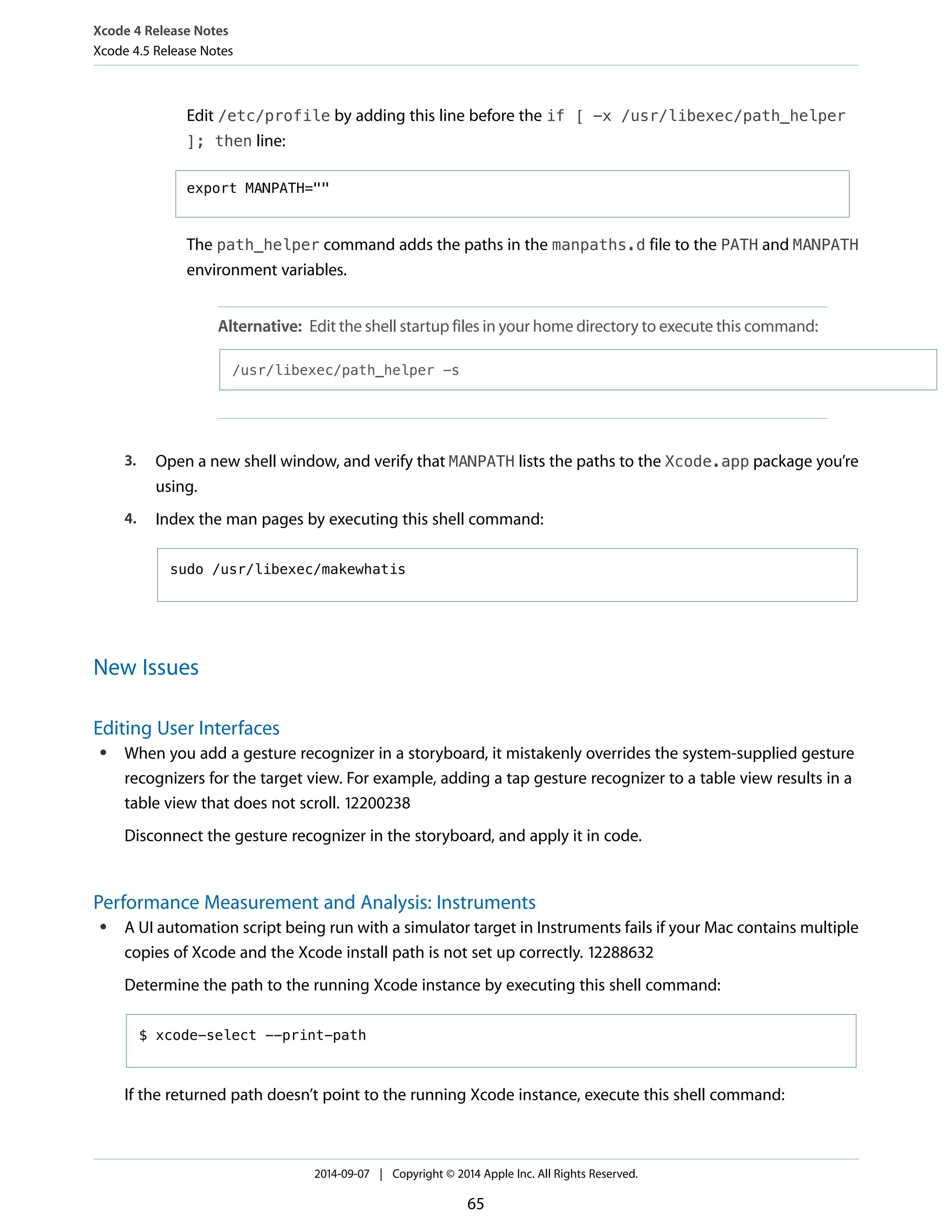 Xcode 4 Release Notes 
Xcode 4.5 Release Notes 
Edit /etc/profile by adding this line before the if [ -x /usr/libexec/path_helper 
]; then line: 
export MANPATH="" 
The path_helper command adds the paths in the manpaths.d file to the PATH and MANPATH 
environment variables. 
Alternative: Edit the shell startup files in your home directory to execute this command: 
/usr/libexec/path_helper -s 
3. Open a new shell window, and verify that MANPATH lists the paths to the Xcode.app package you’re 
using. 
4. Index the man pages by executing this shell command: 
sudo /usr/libexec/makewhatis 
New Issues 
Editing User Interfaces 
● When you add a gesture recognizer in a storyboard, it mistakenly overrides the system-supplied gesture 
recognizers for the target view. For example, adding a tap gesture recognizer to a table view results in a 
table view that does not scroll. 12200238 
Disconnect the gesture recognizer in the storyboard, and apply it in code. 
Performance Measurement and Analysis: Instruments 
● A UI automation script being run with a simulator target in Instruments fails if your Mac contains multiple 
copies of Xcode and the Xcode install path is not set up correctly. 12288632 
Determine the path to the running Xcode instance by executing this shell command: 
$ xcode-select --print-path 
If the returned path doesn’t point to the running Xcode instance, execute this shell command: 
2014-09-07 | Copyright © 2014 Apple Inc. All Rights Reserved. 
65 
 