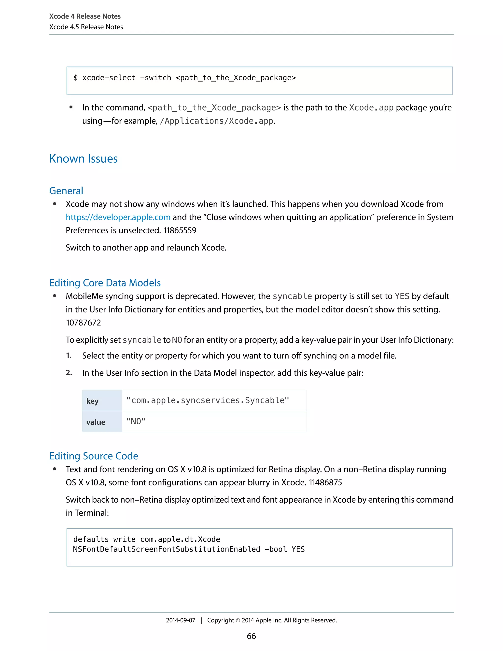 Xcode 4 Release Notes 
Xcode 4.5 Release Notes 
$ xcode-select -switch <path_to_the_Xcode_package> 
● In the command, <path_to_the_Xcode_package> is the path to the Xcode.app package you’re 
using—for example, /Applications/Xcode.app. 
Known Issues 
General 
● Xcode may not show any windows when it’s launched. This happens when you download Xcode from 
https://developer.apple.com and the “Close windows when quitting an application” preference in System 
Preferences is unselected. 11865559 
Switch to another app and relaunch Xcode. 
Editing Core Data Models 
● MobileMe syncing support is deprecated. However, the syncable property is still set to YES by default 
in the User Info Dictionary for entities and properties, but the model editor doesn’t show this setting. 
10787672 
To explicitly set syncable to NO for an entity or a property, add a key-value pair in your User Info Dictionary: 
1. Select the entity or property for which you want to turn off synching on a model file. 
2. In the User Info section in the Data Model inspector, add this key-value pair: 
key "com.apple.syncservices.Syncable" 
value "NO" 
Editing Source Code 
● Text and font rendering on OS X v10.8 is optimized for Retina display. On a non–Retina display running 
OS X v10.8, some font configurations can appear blurry in Xcode. 11486875 
Switch back to non–Retina display optimized text and font appearance in Xcode by entering this command 
in Terminal: 
defaults write com.apple.dt.Xcode 
NSFontDefaultScreenFontSubstitutionEnabled -bool YES 
2014-09-07 | Copyright © 2014 Apple Inc. All Rights Reserved. 
66 
 