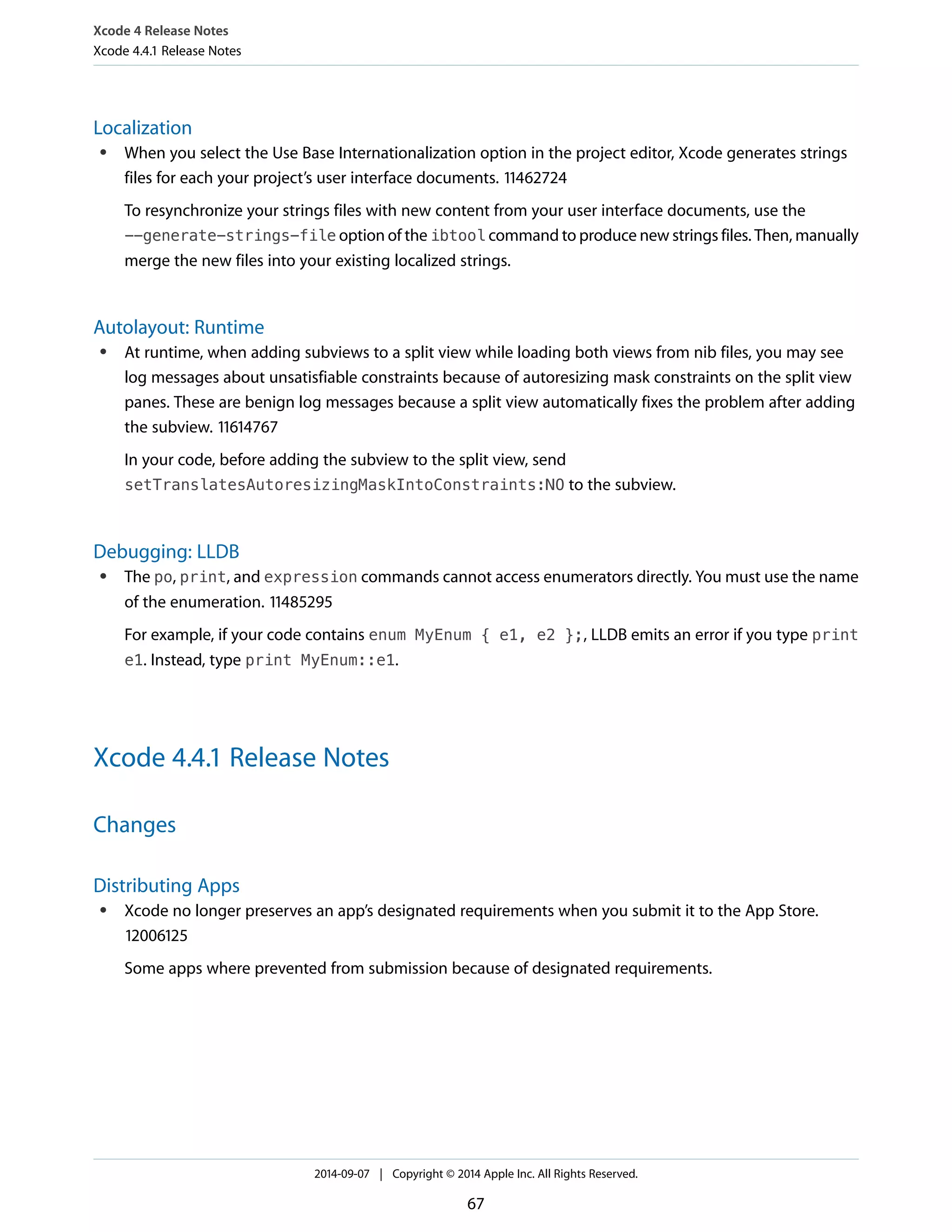 Xcode 4 Release Notes 
Xcode 4.4.1 Release Notes 
Localization 
● When you select the Use Base Internationalization option in the project editor, Xcode generates strings 
files for each your project’s user interface documents. 11462724 
To resynchronize your strings files with new content from your user interface documents, use the 
--generate-strings-file option of the ibtool command to produce new strings files. Then, manually 
merge the new files into your existing localized strings. 
Autolayout: Runtime 
● At runtime, when adding subviews to a split view while loading both views from nib files, you may see 
log messages about unsatisfiable constraints because of autoresizing mask constraints on the split view 
panes. These are benign log messages because a split view automatically fixes the problem after adding 
the subview. 11614767 
In your code, before adding the subview to the split view, send 
setTranslatesAutoresizingMaskIntoConstraints:NO to the subview. 
Debugging: LLDB 
● The po, print, and expression commands cannot access enumerators directly. You must use the name 
of the enumeration. 11485295 
For example, if your code contains enum MyEnum { e1, e2 };, LLDB emits an error if you type print 
e1. Instead, type print MyEnum::e1. 
Xcode 4.4.1 Release Notes 
Changes 
Distributing Apps 
● Xcode no longer preserves an app’s designated requirements when you submit it to the App Store. 
12006125 
Some apps where prevented from submission because of designated requirements. 
2014-09-07 | Copyright © 2014 Apple Inc. All Rights Reserved. 
67 
 