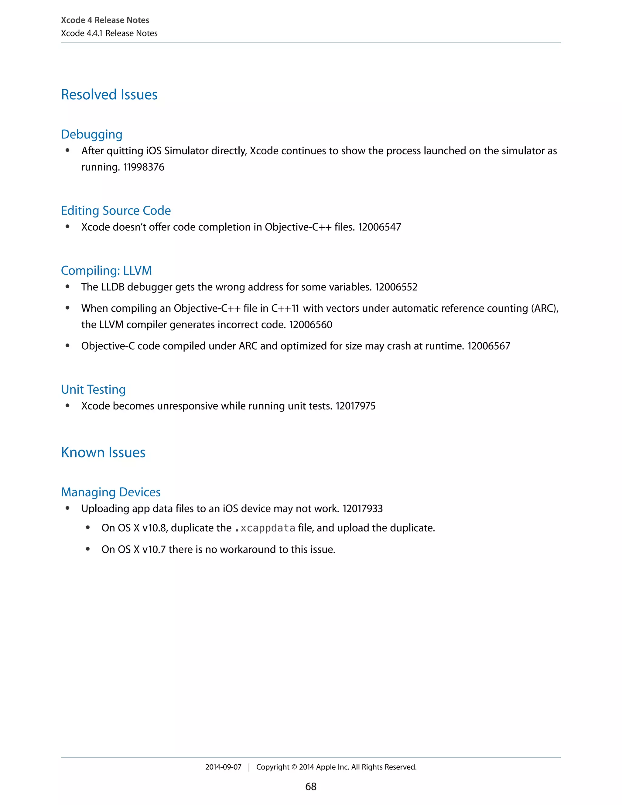 Xcode 4 Release Notes 
Xcode 4.4.1 Release Notes 
Resolved Issues 
Debugging 
● After quitting iOS Simulator directly, Xcode continues to show the process launched on the simulator as 
running. 11998376 
Editing Source Code 
● Xcode doesn’t offer code completion in Objective-C++ files. 12006547 
Compiling: LLVM 
● The LLDB debugger gets the wrong address for some variables. 12006552 
● When compiling an Objective-C++ file in C++11 with vectors under automatic reference counting (ARC), 
the LLVM compiler generates incorrect code. 12006560 
● Objective-C code compiled under ARC and optimized for size may crash at runtime. 12006567 
Unit Testing 
● Xcode becomes unresponsive while running unit tests. 12017975 
Known Issues 
Managing Devices 
● Uploading app data files to an iOS device may not work. 12017933 
● On OS X v10.8, duplicate the .xcappdata file, and upload the duplicate. 
● On OS X v10.7 there is no workaround to this issue. 
2014-09-07 | Copyright © 2014 Apple Inc. All Rights Reserved. 
68 
 