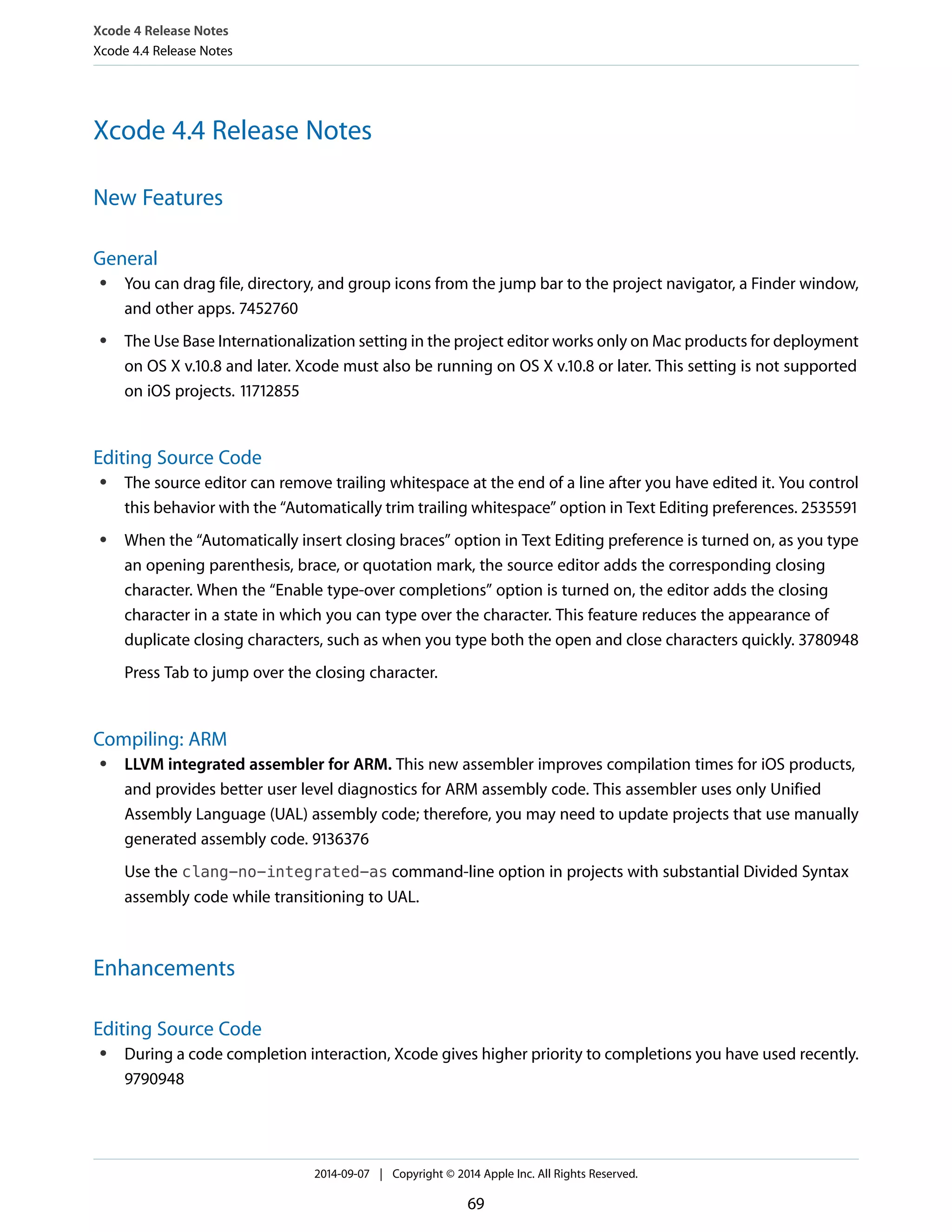 Xcode 4 Release Notes 
Xcode 4.4 Release Notes 
Xcode 4.4 Release Notes 
New Features 
General 
● You can drag file, directory, and group icons from the jump bar to the project navigator, a Finder window, 
and other apps. 7452760 
● The Use Base Internationalization setting in the project editor works only on Mac products for deployment 
on OS X v.10.8 and later. Xcode must also be running on OS X v.10.8 or later. This setting is not supported 
on iOS projects. 11712855 
Editing Source Code 
● The source editor can remove trailing whitespace at the end of a line after you have edited it. You control 
this behavior with the “Automatically trim trailing whitespace” option in Text Editing preferences. 2535591 
● When the “Automatically insert closing braces” option in Text Editing preference is turned on, as you type 
an opening parenthesis, brace, or quotation mark, the source editor adds the corresponding closing 
character. When the “Enable type-over completions” option is turned on, the editor adds the closing 
character in a state in which you can type over the character. This feature reduces the appearance of 
duplicate closing characters, such as when you type both the open and close characters quickly. 3780948 
Press Tab to jump over the closing character. 
Compiling: ARM 
● LLVM integrated assembler for ARM. This new assembler improves compilation times for iOS products, 
and provides better user level diagnostics for ARM assembly code. This assembler uses only Unified 
Assembly Language (UAL) assembly code; therefore, you may need to update projects that use manually 
generated assembly code. 9136376 
Use the clang-no-integrated-as command-line option in projects with substantial Divided Syntax 
assembly code while transitioning to UAL. 
Enhancements 
Editing Source Code 
● During a code completion interaction, Xcode gives higher priority to completions you have used recently. 
9790948 
2014-09-07 | Copyright © 2014 Apple Inc. All Rights Reserved. 
69 
 