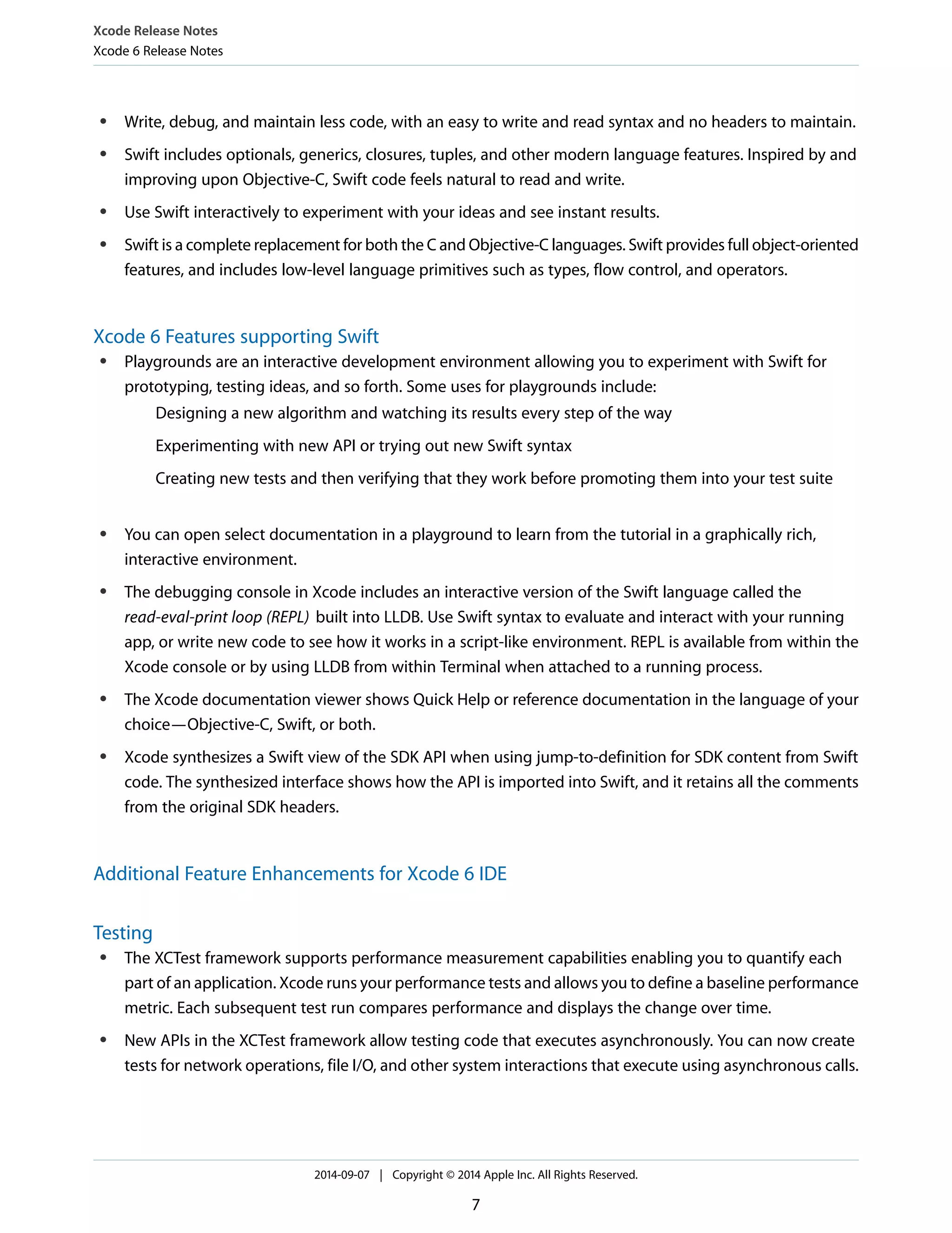Xcode Release Notes 
Xcode 6 Release Notes 
● Write, debug, and maintain less code, with an easy to write and read syntax and no headers to maintain. 
● Swift includes optionals, generics, closures, tuples, and other modern language features. Inspired by and 
improving upon Objective-C, Swift code feels natural to read and write. 
● Use Swift interactively to experiment with your ideas and see instant results. 
● Swift is a complete replacement for both the C and Objective-C languages. Swift provides full object-oriented 
features, and includes low-level language primitives such as types, flow control, and operators. 
Xcode 6 Features supporting Swift 
● Playgrounds are an interactive development environment allowing you to experiment with Swift for 
prototyping, testing ideas, and so forth. Some uses for playgrounds include: 
Designing a new algorithm and watching its results every step of the way 
Experimenting with new API or trying out new Swift syntax 
Creating new tests and then verifying that they work before promoting them into your test suite 
● You can open select documentation in a playground to learn from the tutorial in a graphically rich, 
interactive environment. 
● The debugging console in Xcode includes an interactive version of the Swift language called the 
read-eval-print loop (REPL) built into LLDB. Use Swift syntax to evaluate and interact with your running 
app, or write new code to see how it works in a script-like environment. REPL is available from within the 
Xcode console or by using LLDB from within Terminal when attached to a running process. 
● The Xcode documentation viewer shows Quick Help or reference documentation in the language of your 
choice—Objective-C, Swift, or both. 
● Xcode synthesizes a Swift view of the SDK API when using jump-to-definition for SDK content from Swift 
code. The synthesized interface shows how the API is imported into Swift, and it retains all the comments 
from the original SDK headers. 
Additional Feature Enhancements for Xcode 6 IDE 
Testing 
● The XCTest framework supports performance measurement capabilities enabling you to quantify each 
part of an application. Xcode runs your performance tests and allows you to define a baseline performance 
metric. Each subsequent test run compares performance and displays the change over time. 
● New APIs in the XCTest framework allow testing code that executes asynchronously. You can now create 
tests for network operations, file I/O, and other system interactions that execute using asynchronous calls. 
2014-09-07 | Copyright © 2014 Apple Inc. All Rights Reserved. 
7 
 