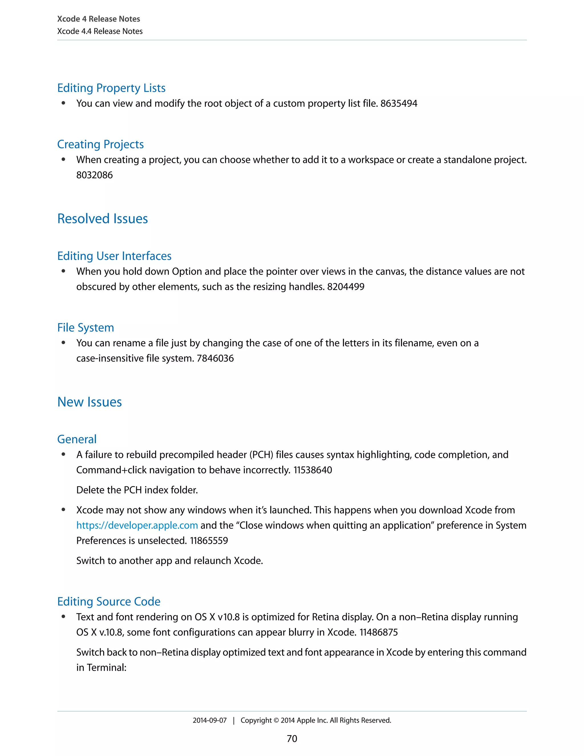 Xcode 4 Release Notes 
Xcode 4.4 Release Notes 
Editing Property Lists 
● You can view and modify the root object of a custom property list file. 8635494 
Creating Projects 
● When creating a project, you can choose whether to add it to a workspace or create a standalone project. 
8032086 
Resolved Issues 
Editing User Interfaces 
● When you hold down Option and place the pointer over views in the canvas, the distance values are not 
obscured by other elements, such as the resizing handles. 8204499 
File System 
● You can rename a file just by changing the case of one of the letters in its filename, even on a 
case-insensitive file system. 7846036 
New Issues 
General 
● A failure to rebuild precompiled header (PCH) files causes syntax highlighting, code completion, and 
Command+click navigation to behave incorrectly. 11538640 
Delete the PCH index folder. 
● Xcode may not show any windows when it’s launched. This happens when you download Xcode from 
https://developer.apple.com and the “Close windows when quitting an application” preference in System 
Preferences is unselected. 11865559 
Switch to another app and relaunch Xcode. 
Editing Source Code 
● Text and font rendering on OS X v10.8 is optimized for Retina display. On a non–Retina display running 
OS X v.10.8, some font configurations can appear blurry in Xcode. 11486875 
Switch back to non–Retina display optimized text and font appearance in Xcode by entering this command 
in Terminal: 
2014-09-07 | Copyright © 2014 Apple Inc. All Rights Reserved. 
70 
 