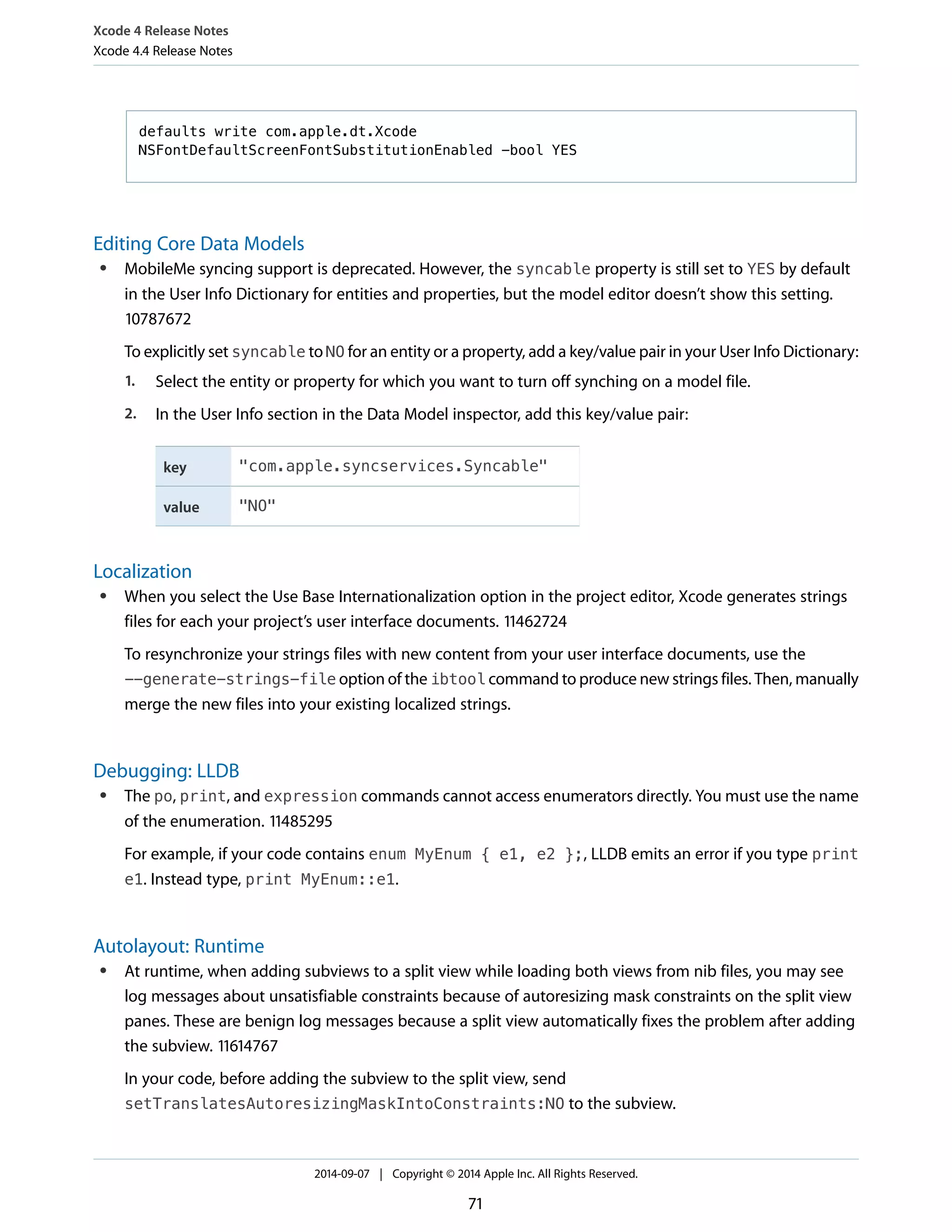 Xcode 4 Release Notes 
Xcode 4.4 Release Notes 
defaults write com.apple.dt.Xcode 
NSFontDefaultScreenFontSubstitutionEnabled -bool YES 
Editing Core Data Models 
● MobileMe syncing support is deprecated. However, the syncable property is still set to YES by default 
in the User Info Dictionary for entities and properties, but the model editor doesn’t show this setting. 
10787672 
To explicitly set syncable to NO for an entity or a property, add a key/value pair in your User Info Dictionary: 
1. Select the entity or property for which you want to turn off synching on a model file. 
2. In the User Info section in the Data Model inspector, add this key/value pair: 
key "com.apple.syncservices.Syncable" 
value "NO" 
Localization 
● When you select the Use Base Internationalization option in the project editor, Xcode generates strings 
files for each your project’s user interface documents. 11462724 
To resynchronize your strings files with new content from your user interface documents, use the 
--generate-strings-file option of the ibtool command to produce new strings files. Then, manually 
merge the new files into your existing localized strings. 
Debugging: LLDB 
● The po, print, and expression commands cannot access enumerators directly. You must use the name 
of the enumeration. 11485295 
For example, if your code contains enum MyEnum { e1, e2 };, LLDB emits an error if you type print 
e1. Instead type, print MyEnum::e1. 
Autolayout: Runtime 
● At runtime, when adding subviews to a split view while loading both views from nib files, you may see 
log messages about unsatisfiable constraints because of autoresizing mask constraints on the split view 
panes. These are benign log messages because a split view automatically fixes the problem after adding 
the subview. 11614767 
In your code, before adding the subview to the split view, send 
setTranslatesAutoresizingMaskIntoConstraints:NO to the subview. 
2014-09-07 | Copyright © 2014 Apple Inc. All Rights Reserved. 
71 
 