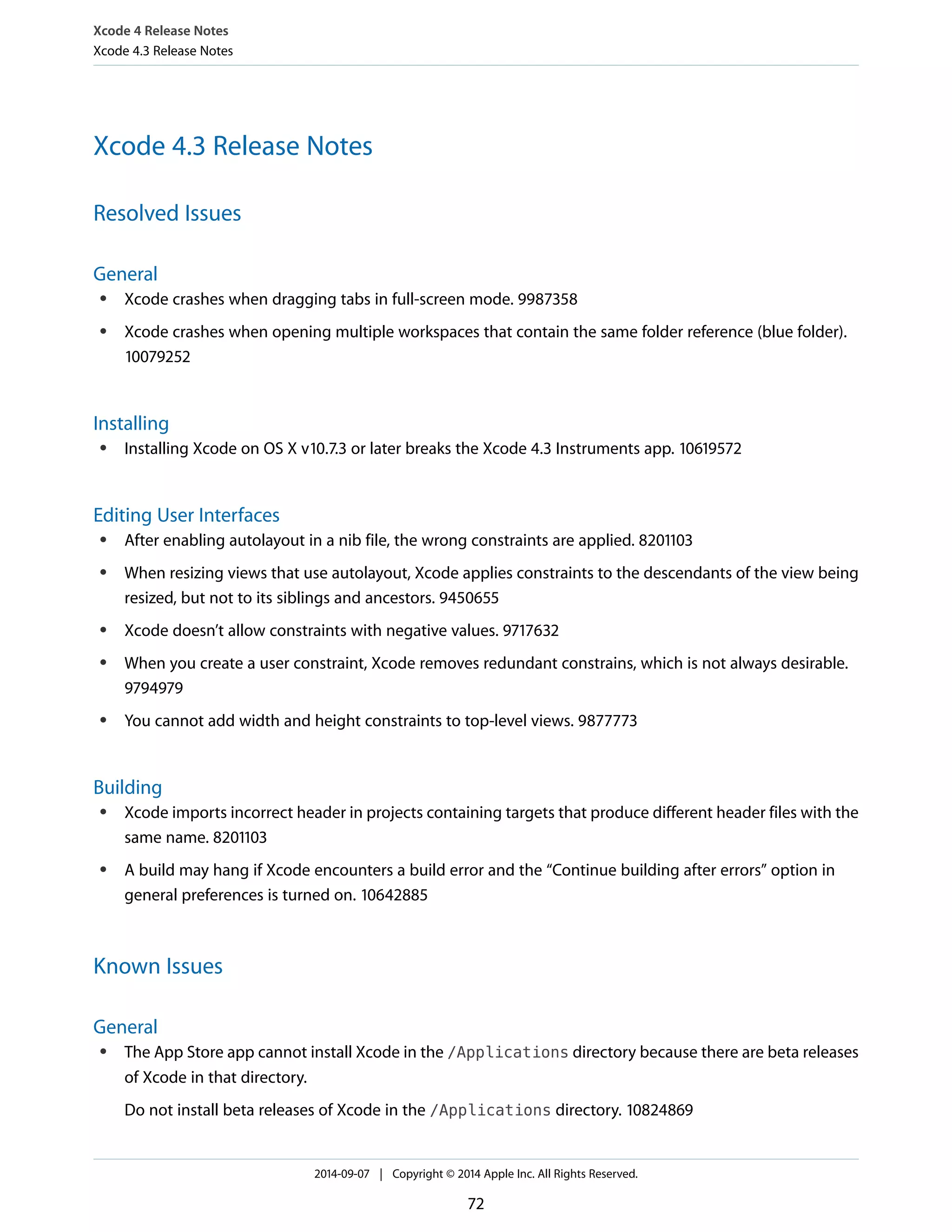 Xcode 4 Release Notes 
Xcode 4.3 Release Notes 
Xcode 4.3 Release Notes 
Resolved Issues 
General 
● Xcode crashes when dragging tabs in full-screen mode. 9987358 
● Xcode crashes when opening multiple workspaces that contain the same folder reference (blue folder). 
10079252 
Installing 
● Installing Xcode on OS X v10.7.3 or later breaks the Xcode 4.3 Instruments app. 10619572 
Editing User Interfaces 
● After enabling autolayout in a nib file, the wrong constraints are applied. 8201103 
● When resizing views that use autolayout, Xcode applies constraints to the descendants of the view being 
resized, but not to its siblings and ancestors. 9450655 
● Xcode doesn’t allow constraints with negative values. 9717632 
● When you create a user constraint, Xcode removes redundant constrains, which is not always desirable. 
9794979 
● You cannot add width and height constraints to top-level views. 9877773 
Building 
● Xcode imports incorrect header in projects containing targets that produce different header files with the 
same name. 8201103 
● A build may hang if Xcode encounters a build error and the “Continue building after errors” option in 
general preferences is turned on. 10642885 
Known Issues 
General 
● The App Store app cannot install Xcode in the /Applications directory because there are beta releases 
of Xcode in that directory. 
Do not install beta releases of Xcode in the /Applications directory. 10824869 
2014-09-07 | Copyright © 2014 Apple Inc. All Rights Reserved. 
72 
 