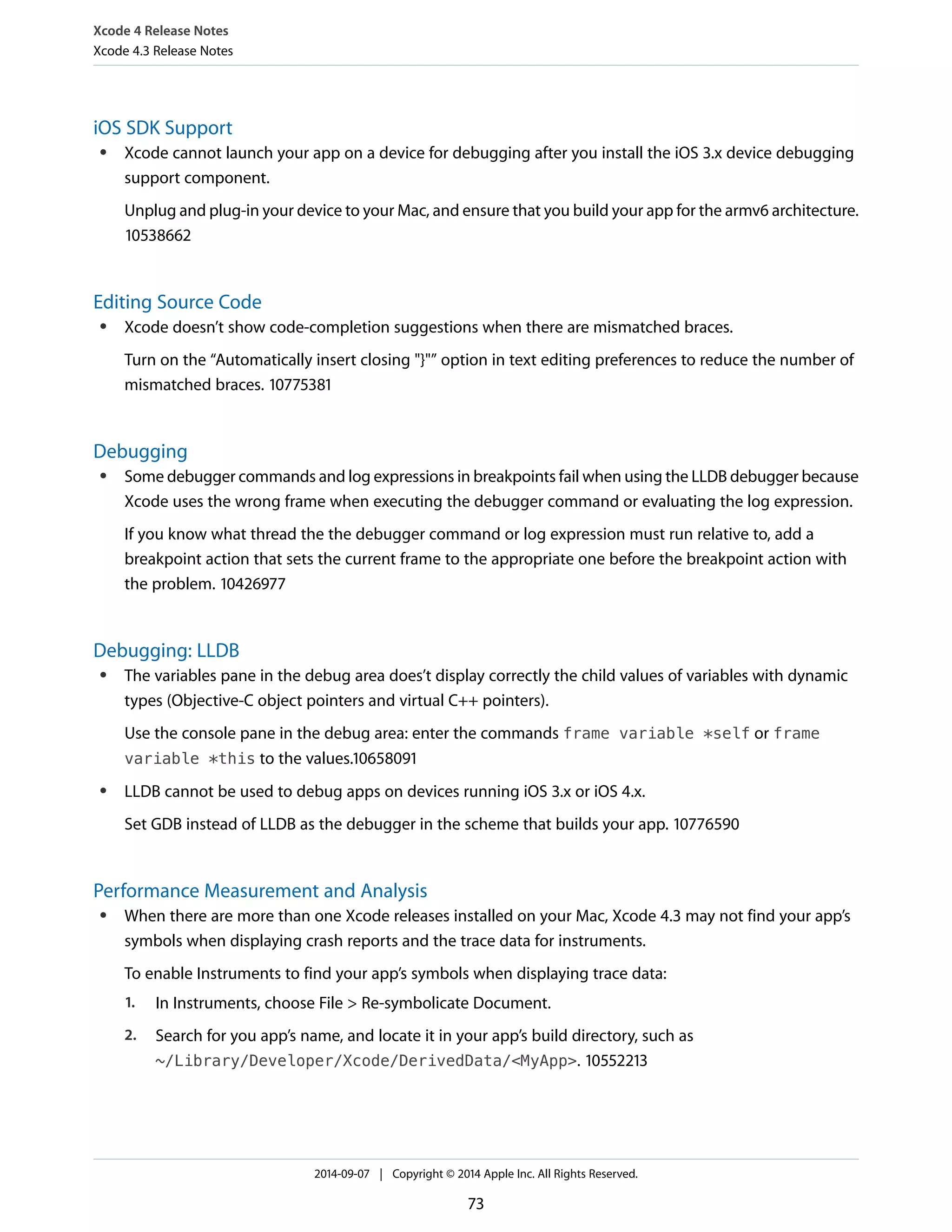 Xcode 4 Release Notes 
Xcode 4.3 Release Notes 
iOS SDK Support 
● Xcode cannot launch your app on a device for debugging after you install the iOS 3.x device debugging 
support component. 
Unplug and plug-in your device to your Mac, and ensure that you build your app for the armv6 architecture. 
10538662 
Editing Source Code 
● Xcode doesn’t show code-completion suggestions when there are mismatched braces. 
Turn on the “Automatically insert closing "}"” option in text editing preferences to reduce the number of 
mismatched braces. 10775381 
Debugging 
● Some debugger commands and log expressions in breakpoints fail when using the LLDB debugger because 
Xcode uses the wrong frame when executing the debugger command or evaluating the log expression. 
If you know what thread the the debugger command or log expression must run relative to, add a 
breakpoint action that sets the current frame to the appropriate one before the breakpoint action with 
the problem. 10426977 
Debugging: LLDB 
● The variables pane in the debug area does’t display correctly the child values of variables with dynamic 
types (Objective-C object pointers and virtual C++ pointers). 
Use the console pane in the debug area: enter the commands frame variable *self or frame 
variable *this to the values.10658091 
● LLDB cannot be used to debug apps on devices running iOS 3.x or iOS 4.x. 
Set GDB instead of LLDB as the debugger in the scheme that builds your app. 10776590 
Performance Measurement and Analysis 
● When there are more than one Xcode releases installed on your Mac, Xcode 4.3 may not find your app’s 
symbols when displaying crash reports and the trace data for instruments. 
To enable Instruments to find your app’s symbols when displaying trace data: 
1. In Instruments, choose File > Re-symbolicate Document. 
2. Search for you app’s name, and locate it in your app’s build directory, such as 
~/Library/Developer/Xcode/DerivedData/<MyApp>. 10552213 
2014-09-07 | Copyright © 2014 Apple Inc. All Rights Reserved. 
73 
 