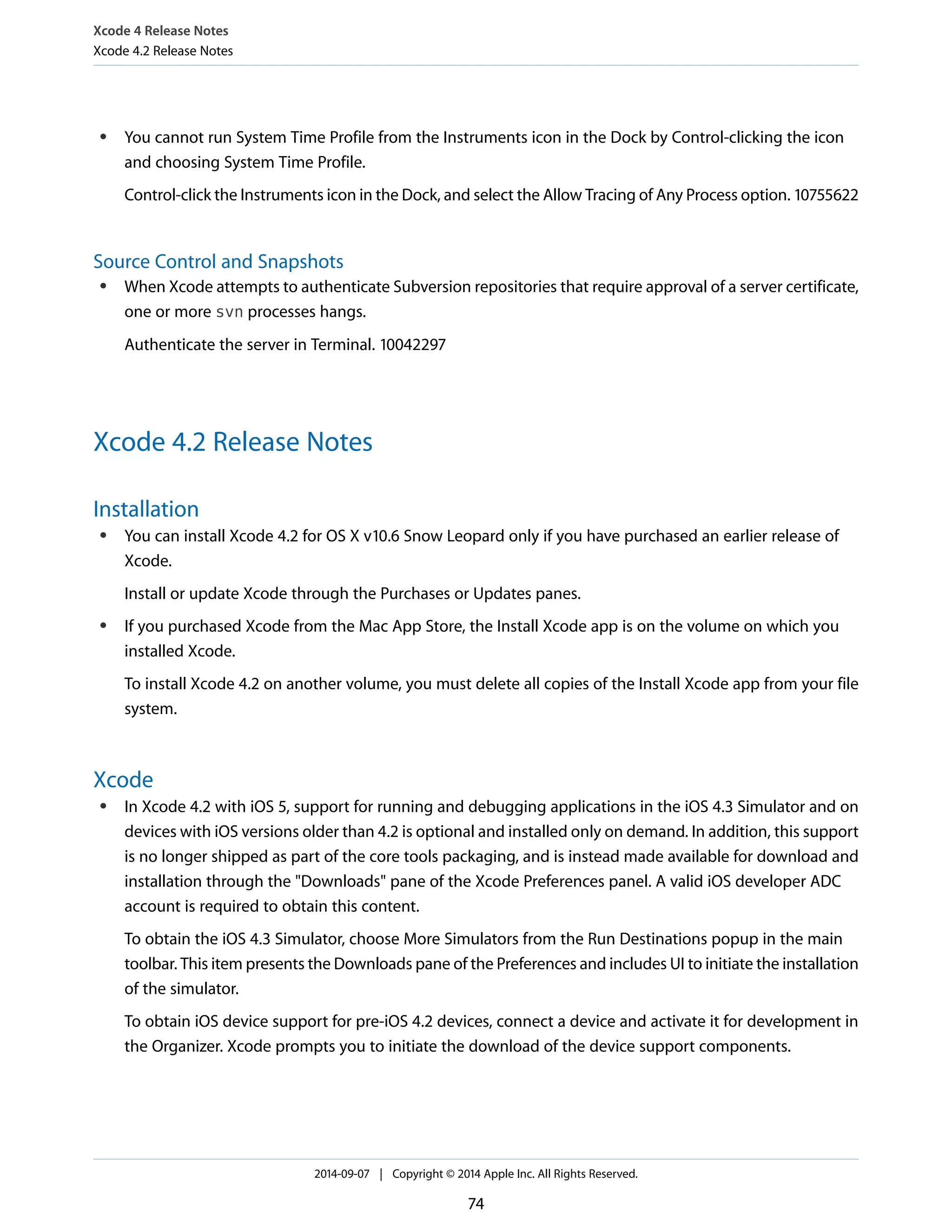 Xcode 4 Release Notes 
Xcode 4.2 Release Notes 
● You cannot run System Time Profile from the Instruments icon in the Dock by Control-clicking the icon 
and choosing System Time Profile. 
Control-click the Instruments icon in the Dock, and select the Allow Tracing of Any Process option. 10755622 
Source Control and Snapshots 
● When Xcode attempts to authenticate Subversion repositories that require approval of a server certificate, 
one or more svn processes hangs. 
Authenticate the server in Terminal. 10042297 
Xcode 4.2 Release Notes 
Installation 
● You can install Xcode 4.2 for OS X v10.6 Snow Leopard only if you have purchased an earlier release of 
Xcode. 
Install or update Xcode through the Purchases or Updates panes. 
● If you purchased Xcode from the Mac App Store, the Install Xcode app is on the volume on which you 
installed Xcode. 
To install Xcode 4.2 on another volume, you must delete all copies of the Install Xcode app from your file 
system. 
Xcode 
● In Xcode 4.2 with iOS 5, support for running and debugging applications in the iOS 4.3 Simulator and on 
devices with iOS versions older than 4.2 is optional and installed only on demand. In addition, this support 
is no longer shipped as part of the core tools packaging, and is instead made available for download and 
installation through the "Downloads" pane of the Xcode Preferences panel. A valid iOS developer ADC 
account is required to obtain this content. 
To obtain the iOS 4.3 Simulator, choose More Simulators from the Run Destinations popup in the main 
toolbar. This item presents the Downloads pane of the Preferences and includes UI to initiate the installation 
of the simulator. 
To obtain iOS device support for pre-iOS 4.2 devices, connect a device and activate it for development in 
the Organizer. Xcode prompts you to initiate the download of the device support components. 
2014-09-07 | Copyright © 2014 Apple Inc. All Rights Reserved. 
74 
 