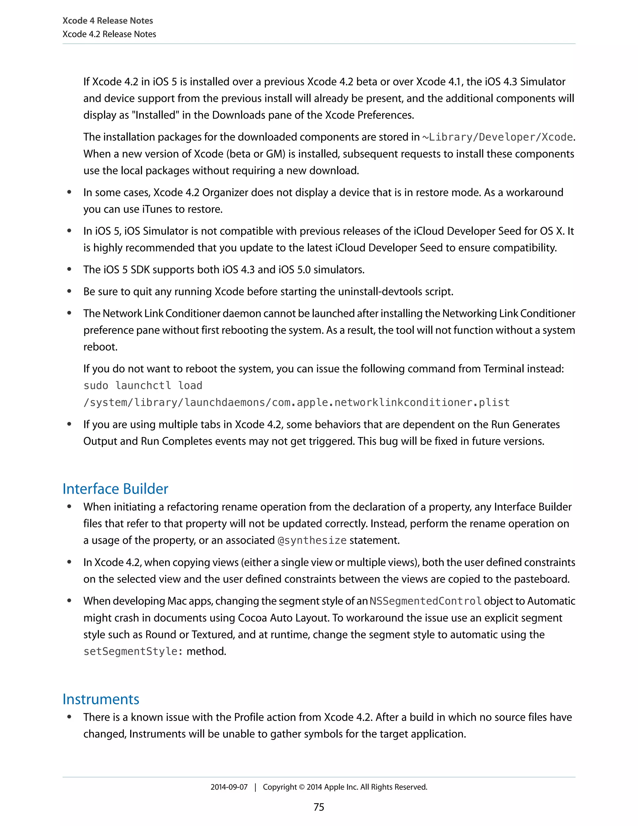 Xcode 4 Release Notes 
Xcode 4.2 Release Notes 
If Xcode 4.2 in iOS 5 is installed over a previous Xcode 4.2 beta or over Xcode 4.1, the iOS 4.3 Simulator 
and device support from the previous install will already be present, and the additional components will 
display as "Installed" in the Downloads pane of the Xcode Preferences. 
The installation packages for the downloaded components are stored in ~Library/Developer/Xcode. 
When a new version of Xcode (beta or GM) is installed, subsequent requests to install these components 
use the local packages without requiring a new download. 
● In some cases, Xcode 4.2 Organizer does not display a device that is in restore mode. As a workaround 
you can use iTunes to restore. 
● In iOS 5, iOS Simulator is not compatible with previous releases of the iCloud Developer Seed for OS X. It 
is highly recommended that you update to the latest iCloud Developer Seed to ensure compatibility. 
● The iOS 5 SDK supports both iOS 4.3 and iOS 5.0 simulators. 
● Be sure to quit any running Xcode before starting the uninstall-devtools script. 
● The Network Link Conditioner daemon cannot be launched after installing the Networking Link Conditioner 
preference pane without first rebooting the system. As a result, the tool will not function without a system 
reboot. 
If you do not want to reboot the system, you can issue the following command from Terminal instead: 
sudo launchctl load 
/system/library/launchdaemons/com.apple.networklinkconditioner.plist 
● If you are using multiple tabs in Xcode 4.2, some behaviors that are dependent on the Run Generates 
Output and Run Completes events may not get triggered. This bug will be fixed in future versions. 
Interface Builder 
● When initiating a refactoring rename operation from the declaration of a property, any Interface Builder 
files that refer to that property will not be updated correctly. Instead, perform the rename operation on 
a usage of the property, or an associated @synthesize statement. 
● In Xcode 4.2, when copying views (either a single view or multiple views), both the user defined constraints 
on the selected view and the user defined constraints between the views are copied to the pasteboard. 
● When developing Mac apps, changing the segment style of an NSSegmentedControl object to Automatic 
might crash in documents using Cocoa Auto Layout. To workaround the issue use an explicit segment 
style such as Round or Textured, and at runtime, change the segment style to automatic using the 
setSegmentStyle: method. 
Instruments 
● There is a known issue with the Profile action from Xcode 4.2. After a build in which no source files have 
changed, Instruments will be unable to gather symbols for the target application. 
2014-09-07 | Copyright © 2014 Apple Inc. All Rights Reserved. 
75 
 