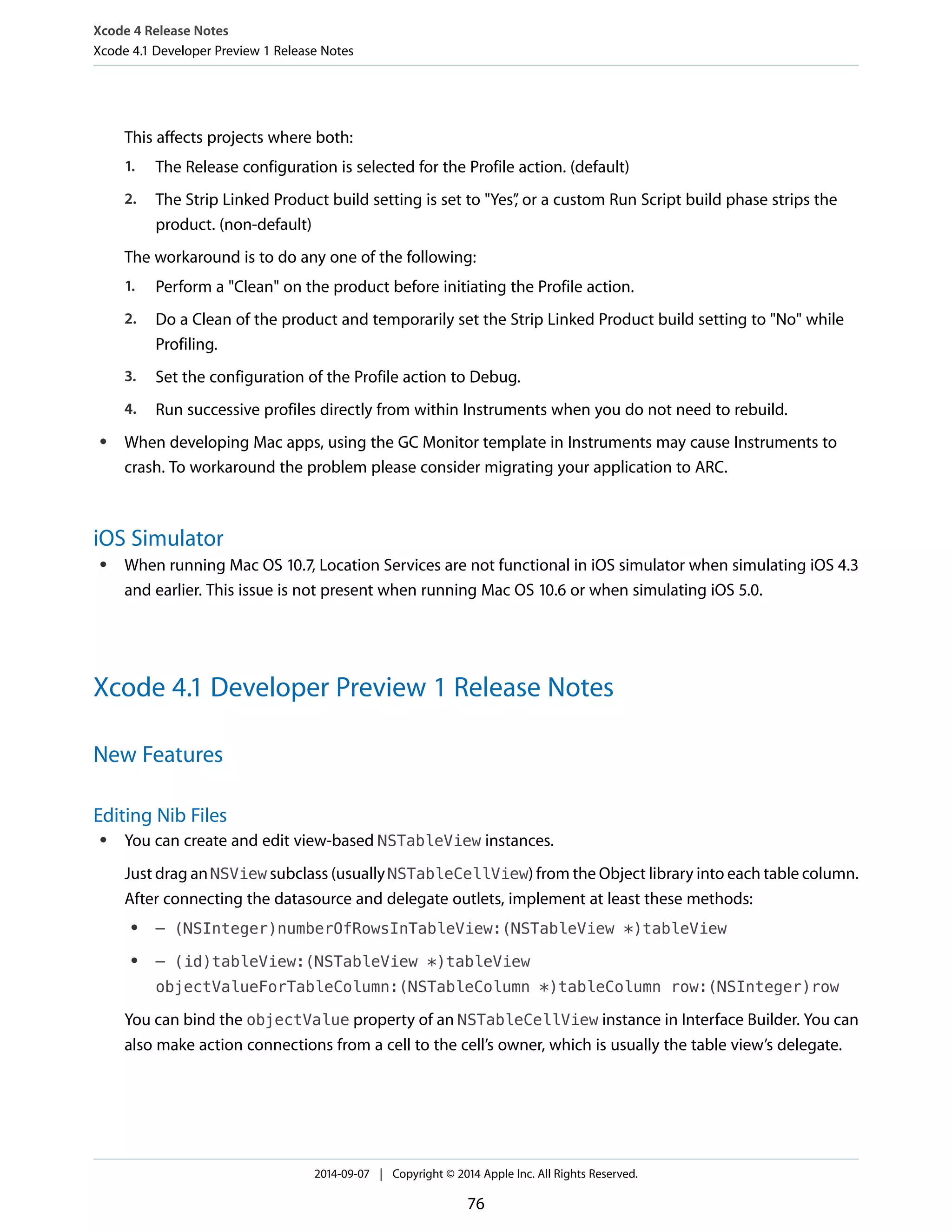 Xcode 4 Release Notes 
Xcode 4.1 Developer Preview 1 Release Notes 
This affects projects where both: 
1. The Release configuration is selected for the Profile action. (default) 
2. The Strip Linked Product build setting is set to "Yes”, or a custom Run Script build phase strips the 
product. (non-default) 
The workaround is to do any one of the following: 
1. Perform a "Clean" on the product before initiating the Profile action. 
2. Do a Clean of the product and temporarily set the Strip Linked Product build setting to "No" while 
Profiling. 
3. Set the configuration of the Profile action to Debug. 
4. Run successive profiles directly from within Instruments when you do not need to rebuild. 
● When developing Mac apps, using the GC Monitor template in Instruments may cause Instruments to 
crash. To workaround the problem please consider migrating your application to ARC. 
iOS Simulator 
● When running Mac OS 10.7, Location Services are not functional in iOS simulator when simulating iOS 4.3 
and earlier. This issue is not present when running Mac OS 10.6 or when simulating iOS 5.0. 
Xcode 4.1 Developer Preview 1 Release Notes 
New Features 
Editing Nib Files 
● You can create and edit view-based NSTableView instances. 
Just drag an NSView subclass (usually NSTableCellView) from the Object library into each table column. 
After connecting the datasource and delegate outlets, implement at least these methods: 
● – (NSInteger)numberOfRowsInTableView:(NSTableView *)tableView 
● – (id)tableView:(NSTableView *)tableView 
objectValueForTableColumn:(NSTableColumn *)tableColumn row:(NSInteger)row 
You can bind the objectValue property of an NSTableCellView instance in Interface Builder. You can 
also make action connections from a cell to the cell’s owner, which is usually the table view’s delegate. 
2014-09-07 | Copyright © 2014 Apple Inc. All Rights Reserved. 
76 
 