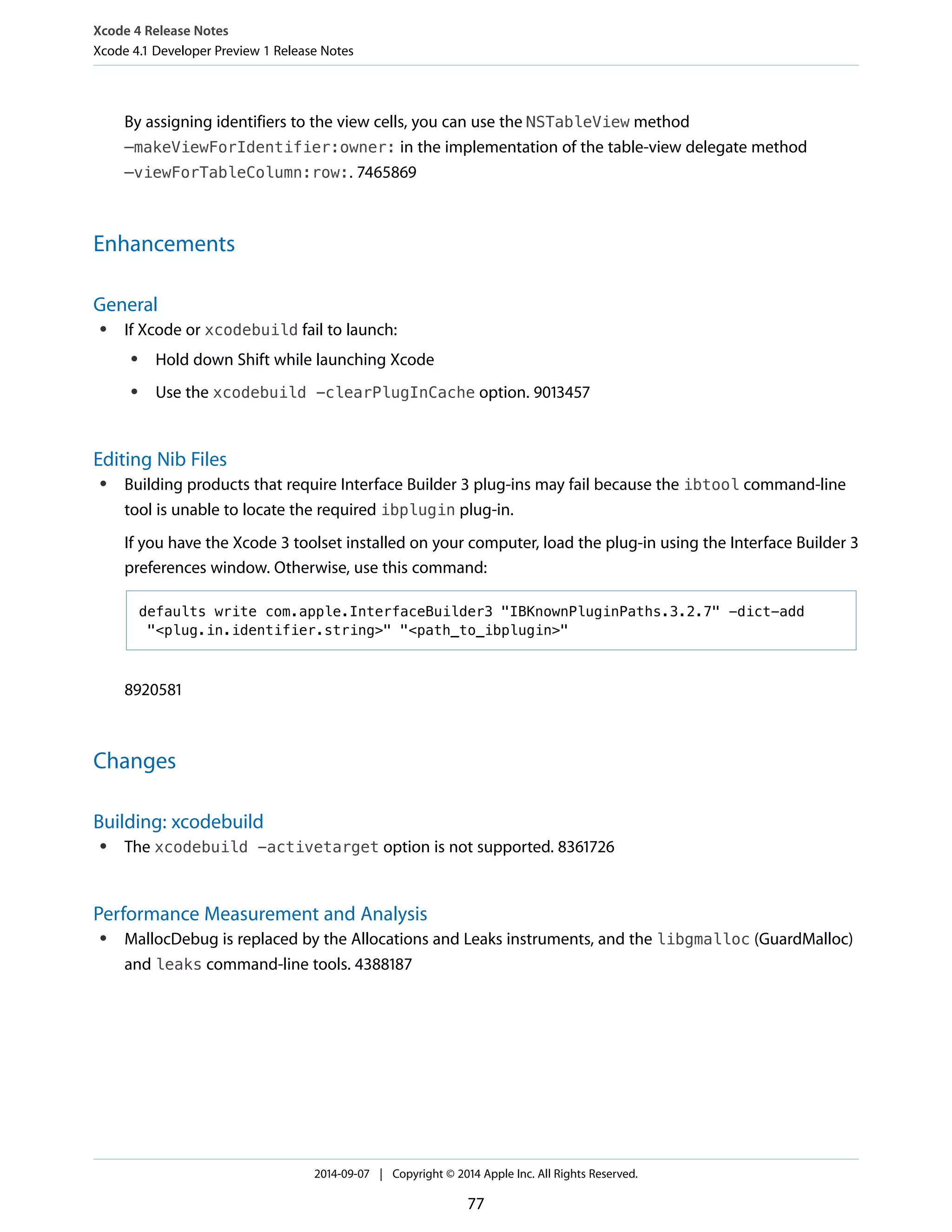 Xcode 4 Release Notes 
Xcode 4.1 Developer Preview 1 Release Notes 
By assigning identifiers to the view cells, you can use the NSTableView method 
–makeViewForIdentifier:owner: in the implementation of the table-view delegate method 
–viewForTableColumn:row:. 7465869 
Enhancements 
General 
● If Xcode or xcodebuild fail to launch: 
● Hold down Shift while launching Xcode 
● Use the xcodebuild -clearPlugInCache option. 9013457 
Editing Nib Files 
● Building products that require Interface Builder 3 plug-ins may fail because the ibtool command-line 
tool is unable to locate the required ibplugin plug-in. 
If you have the Xcode 3 toolset installed on your computer, load the plug-in using the Interface Builder 3 
preferences window. Otherwise, use this command: 
defaults write com.apple.InterfaceBuilder3 "IBKnownPluginPaths.3.2.7" -dict-add 
"<plug.in.identifier.string>" "<path_to_ibplugin>" 
8920581 
Changes 
Building: xcodebuild 
● The xcodebuild -activetarget option is not supported. 8361726 
Performance Measurement and Analysis 
● MallocDebug is replaced by the Allocations and Leaks instruments, and the libgmalloc (GuardMalloc) 
and leaks command-line tools. 4388187 
2014-09-07 | Copyright © 2014 Apple Inc. All Rights Reserved. 
77 
 