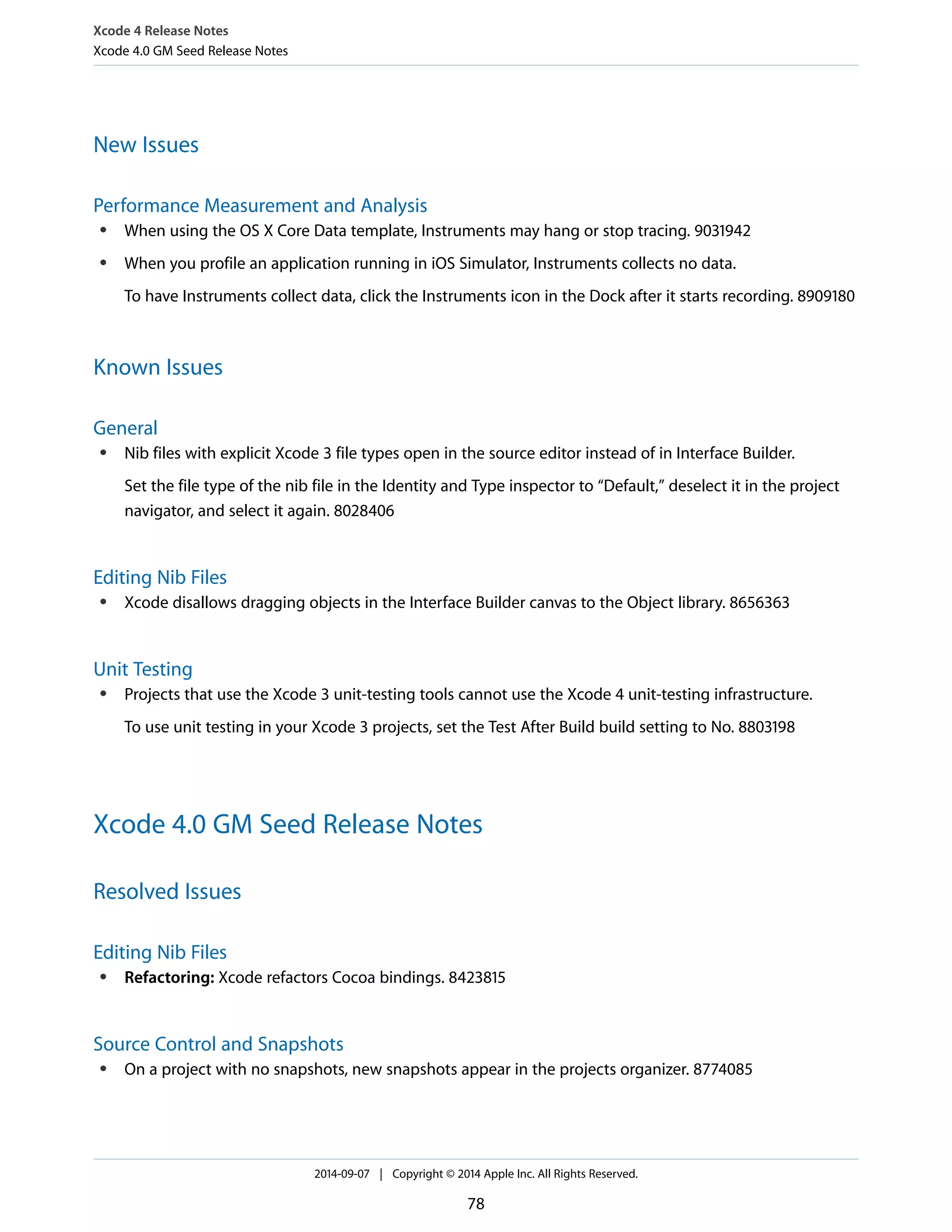 Xcode 4 Release Notes 
Xcode 4.0 GM Seed Release Notes 
New Issues 
Performance Measurement and Analysis 
● When using the OS X Core Data template, Instruments may hang or stop tracing. 9031942 
● When you profile an application running in iOS Simulator, Instruments collects no data. 
To have Instruments collect data, click the Instruments icon in the Dock after it starts recording. 8909180 
Known Issues 
General 
● Nib files with explicit Xcode 3 file types open in the source editor instead of in Interface Builder. 
Set the file type of the nib file in the Identity and Type inspector to “Default,” deselect it in the project 
navigator, and select it again. 8028406 
Editing Nib Files 
● Xcode disallows dragging objects in the Interface Builder canvas to the Object library. 8656363 
Unit Testing 
● Projects that use the Xcode 3 unit-testing tools cannot use the Xcode 4 unit-testing infrastructure. 
To use unit testing in your Xcode 3 projects, set the Test After Build build setting to No. 8803198 
Xcode 4.0 GM Seed Release Notes 
Resolved Issues 
Editing Nib Files 
● Refactoring: Xcode refactors Cocoa bindings. 8423815 
Source Control and Snapshots 
● On a project with no snapshots, new snapshots appear in the projects organizer. 8774085 
2014-09-07 | Copyright © 2014 Apple Inc. All Rights Reserved. 
78 
 