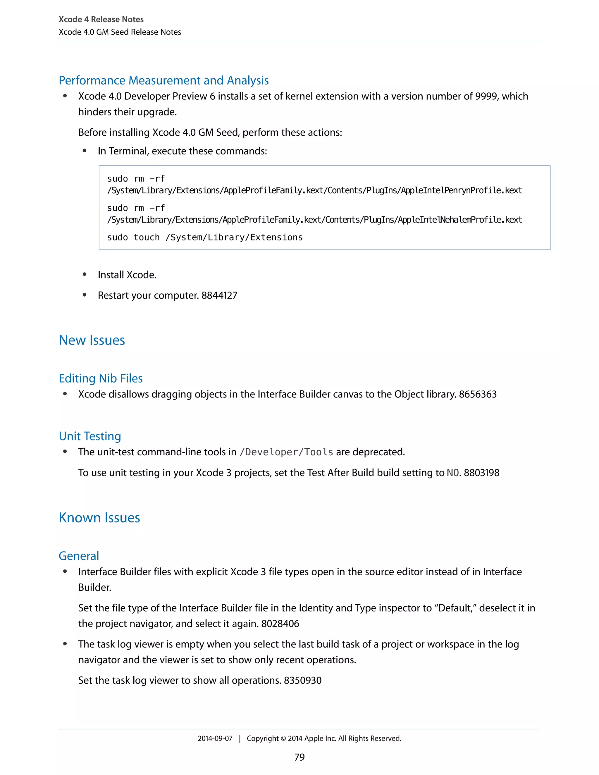 Xcode 4 Release Notes 
Xcode 4.0 GM Seed Release Notes 
Performance Measurement and Analysis 
● Xcode 4.0 Developer Preview 6 installs a set of kernel extension with a version number of 9999, which 
hinders their upgrade. 
Before installing Xcode 4.0 GM Seed, perform these actions: 
● In Terminal, execute these commands: 
sudo rm -rf 
/System/Library/Extensions/AppleProfileFamily.kext/Contents/PlugIns/AppleIntelPenrynProfile.kext 
sudo rm -rf 
/System/Library/Extensions/AppleProfileFamily.kext/Contents/PlugIns/AppleIntelNehalemProfile.kext 
sudo touch /System/Library/Extensions 
● Install Xcode. 
● Restart your computer. 8844127 
New Issues 
Editing Nib Files 
● Xcode disallows dragging objects in the Interface Builder canvas to the Object library. 8656363 
Unit Testing 
● The unit-test command-line tools in /Developer/Tools are deprecated. 
To use unit testing in your Xcode 3 projects, set the Test After Build build setting to NO. 8803198 
Known Issues 
General 
● Interface Builder files with explicit Xcode 3 file types open in the source editor instead of in Interface 
Builder. 
Set the file type of the Interface Builder file in the Identity and Type inspector to “Default,” deselect it in 
the project navigator, and select it again. 8028406 
● The task log viewer is empty when you select the last build task of a project or workspace in the log 
navigator and the viewer is set to show only recent operations. 
Set the task log viewer to show all operations. 8350930 
2014-09-07 | Copyright © 2014 Apple Inc. All Rights Reserved. 
79 
 