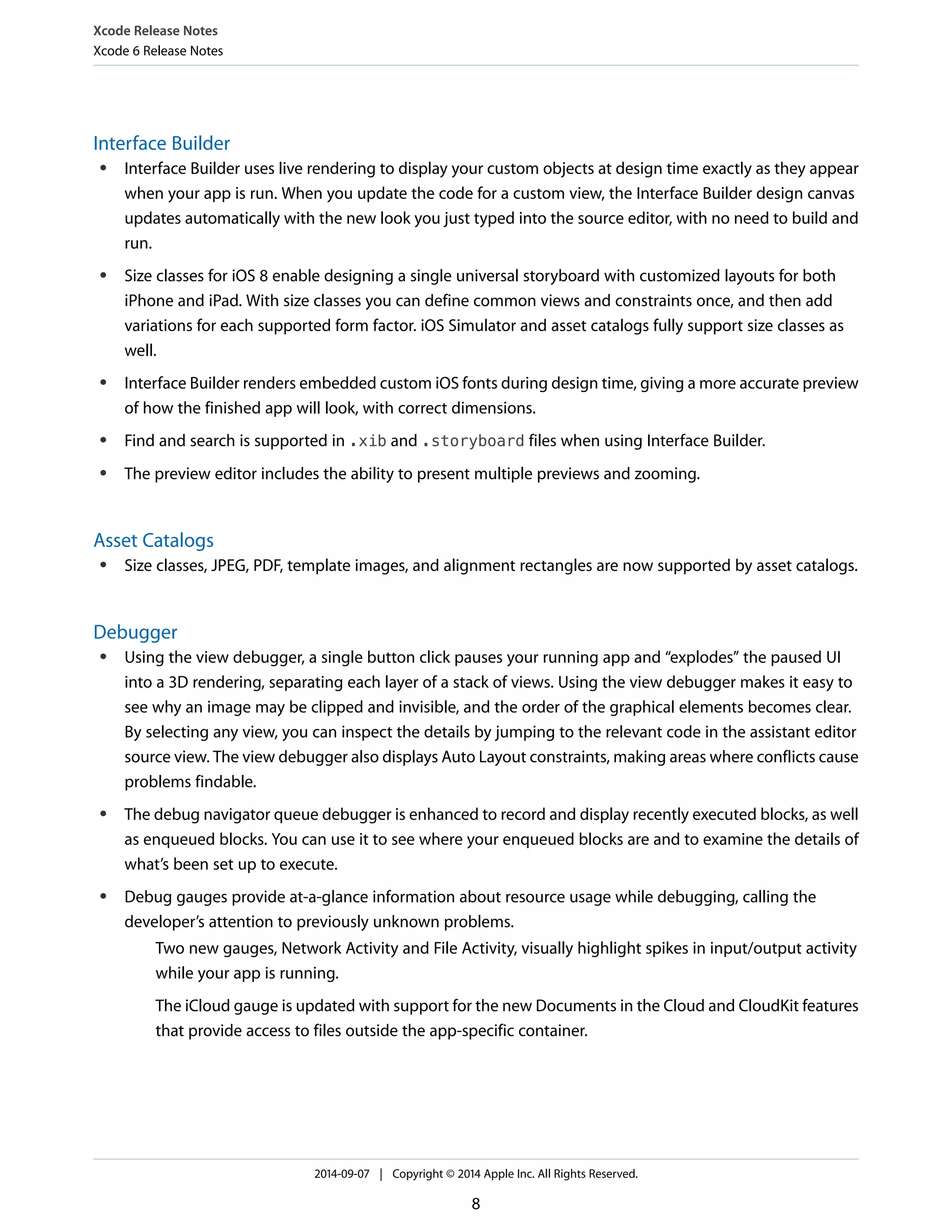 Xcode Release Notes 
Xcode 6 Release Notes 
Interface Builder 
● Interface Builder uses live rendering to display your custom objects at design time exactly as they appear 
when your app is run. When you update the code for a custom view, the Interface Builder design canvas 
updates automatically with the new look you just typed into the source editor, with no need to build and 
run. 
● Size classes for iOS 8 enable designing a single universal storyboard with customized layouts for both 
iPhone and iPad. With size classes you can define common views and constraints once, and then add 
variations for each supported form factor. iOS Simulator and asset catalogs fully support size classes as 
well. 
● Interface Builder renders embedded custom iOS fonts during design time, giving a more accurate preview 
of how the finished app will look, with correct dimensions. 
● Find and search is supported in .xib and .storyboard files when using Interface Builder. 
● The preview editor includes the ability to present multiple previews and zooming. 
Asset Catalogs 
● Size classes, JPEG, PDF, template images, and alignment rectangles are now supported by asset catalogs. 
Debugger 
● Using the view debugger, a single button click pauses your running app and “explodes” the paused UI 
into a 3D rendering, separating each layer of a stack of views. Using the view debugger makes it easy to 
see why an image may be clipped and invisible, and the order of the graphical elements becomes clear. 
By selecting any view, you can inspect the details by jumping to the relevant code in the assistant editor 
source view. The view debugger also displays Auto Layout constraints, making areas where conflicts cause 
problems findable. 
● The debug navigator queue debugger is enhanced to record and display recently executed blocks, as well 
as enqueued blocks. You can use it to see where your enqueued blocks are and to examine the details of 
what’s been set up to execute. 
● Debug gauges provide at-a-glance information about resource usage while debugging, calling the 
developer’s attention to previously unknown problems. 
Two new gauges, Network Activity and File Activity, visually highlight spikes in input/output activity 
while your app is running. 
The iCloud gauge is updated with support for the new Documents in the Cloud and CloudKit features 
that provide access to files outside the app-specific container. 
2014-09-07 | Copyright © 2014 Apple Inc. All Rights Reserved. 
8 
 