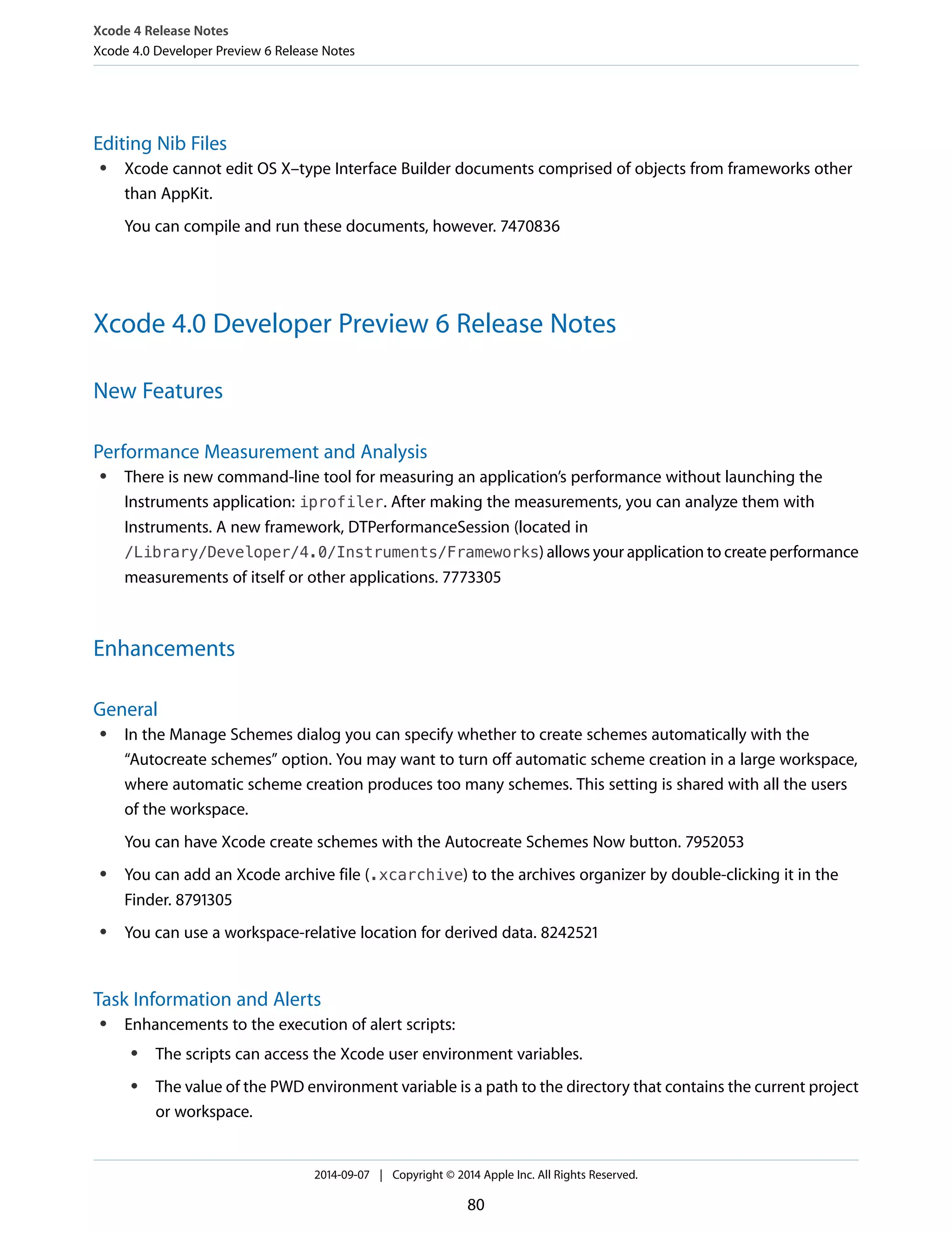 Xcode 4 Release Notes 
Xcode 4.0 Developer Preview 6 Release Notes 
Editing Nib Files 
● Xcode cannot edit OS X–type Interface Builder documents comprised of objects from frameworks other 
than AppKit. 
You can compile and run these documents, however. 7470836 
Xcode 4.0 Developer Preview 6 Release Notes 
New Features 
Performance Measurement and Analysis 
● There is new command-line tool for measuring an application’s performance without launching the 
Instruments application: iprofiler. After making the measurements, you can analyze them with 
Instruments. A new framework, DTPerformanceSession (located in 
/Library/Developer/4.0/Instruments/Frameworks) allows your application to create performance 
measurements of itself or other applications. 7773305 
Enhancements 
General 
● In the Manage Schemes dialog you can specify whether to create schemes automatically with the 
“Autocreate schemes” option. You may want to turn off automatic scheme creation in a large workspace, 
where automatic scheme creation produces too many schemes. This setting is shared with all the users 
of the workspace. 
You can have Xcode create schemes with the Autocreate Schemes Now button. 7952053 
● You can add an Xcode archive file (.xcarchive) to the archives organizer by double-clicking it in the 
Finder. 8791305 
● You can use a workspace-relative location for derived data. 8242521 
Task Information and Alerts 
● Enhancements to the execution of alert scripts: 
● The scripts can access the Xcode user environment variables. 
● The value of the PWD environment variable is a path to the directory that contains the current project 
or workspace. 
2014-09-07 | Copyright © 2014 Apple Inc. All Rights Reserved. 
80 
 