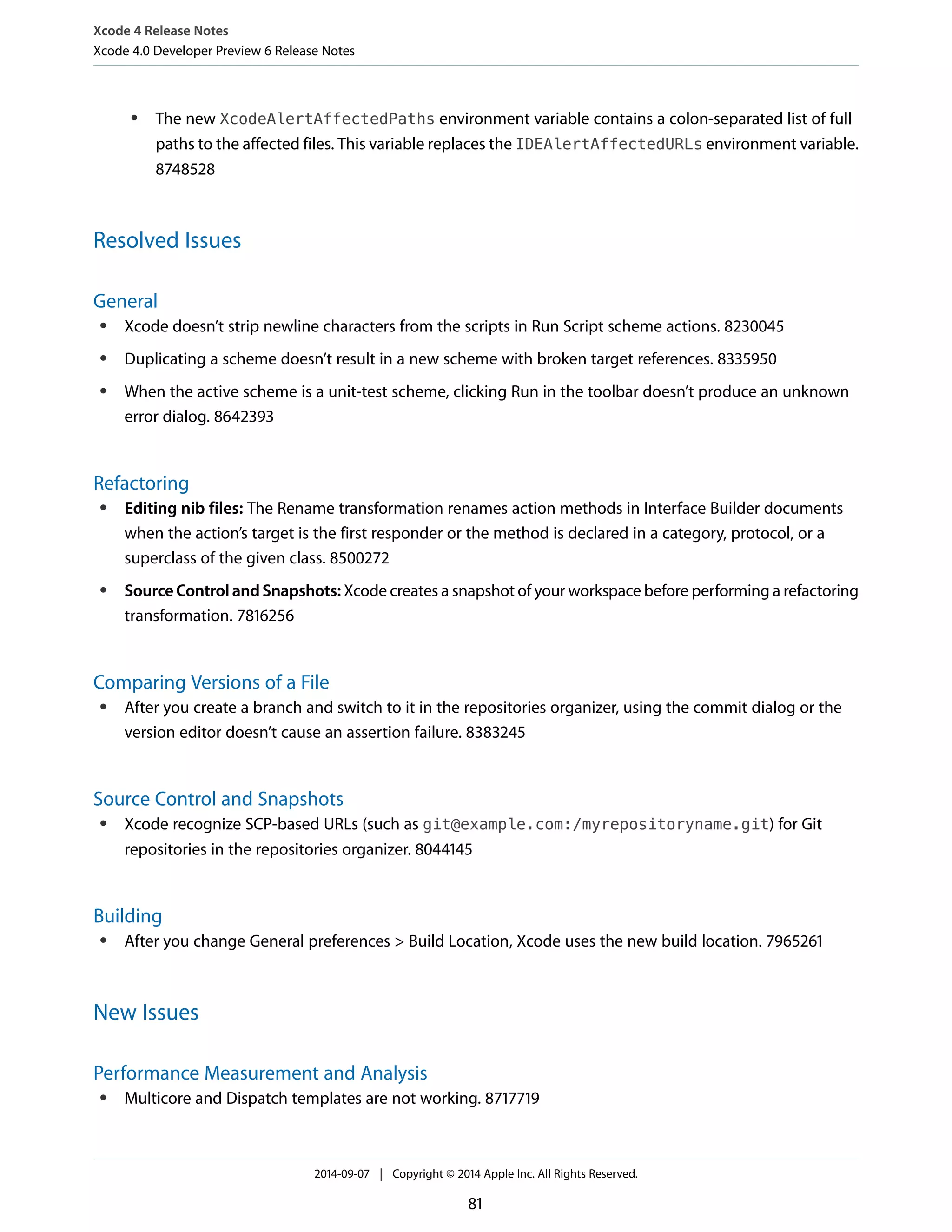 Xcode 4 Release Notes 
Xcode 4.0 Developer Preview 6 Release Notes 
● The new XcodeAlertAffectedPaths environment variable contains a colon-separated list of full 
paths to the affected files. This variable replaces the IDEAlertAffectedURLs environment variable. 
8748528 
Resolved Issues 
General 
● Xcode doesn’t strip newline characters from the scripts in Run Script scheme actions. 8230045 
● Duplicating a scheme doesn’t result in a new scheme with broken target references. 8335950 
● When the active scheme is a unit-test scheme, clicking Run in the toolbar doesn’t produce an unknown 
error dialog. 8642393 
Refactoring 
● Editing nib files: The Rename transformation renames action methods in Interface Builder documents 
when the action’s target is the first responder or the method is declared in a category, protocol, or a 
superclass of the given class. 8500272 
● Source Control and Snapshots: Xcode creates a snapshot of your workspace before performing a refactoring 
transformation. 7816256 
Comparing Versions of a File 
● After you create a branch and switch to it in the repositories organizer, using the commit dialog or the 
version editor doesn’t cause an assertion failure. 8383245 
Source Control and Snapshots 
● Xcode recognize SCP-based URLs (such as git@example.com:/myrepositoryname.git) for Git 
repositories in the repositories organizer. 8044145 
Building 
● After you change General preferences > Build Location, Xcode uses the new build location. 7965261 
New Issues 
Performance Measurement and Analysis 
● Multicore and Dispatch templates are not working. 8717719 
2014-09-07 | Copyright © 2014 Apple Inc. All Rights Reserved. 
81 
 