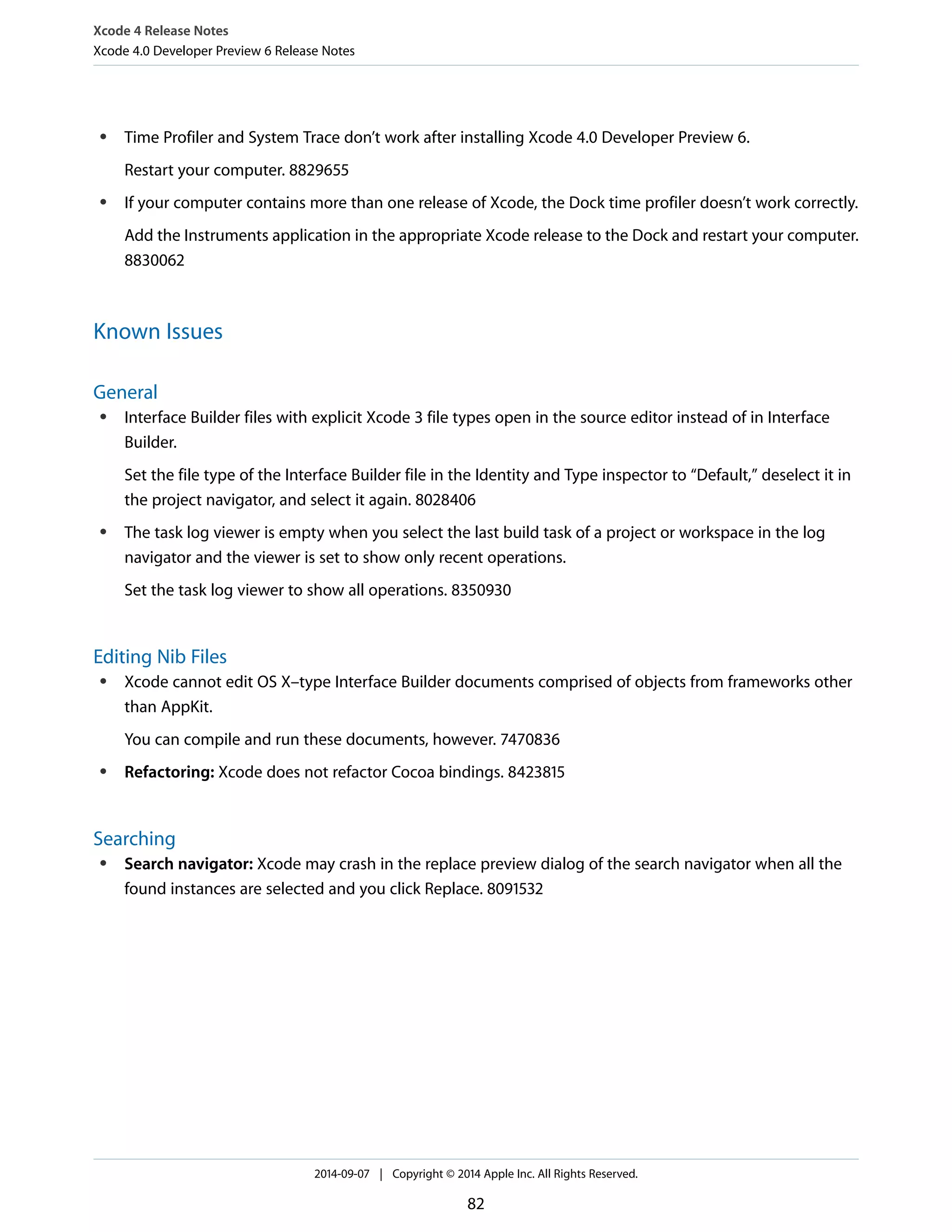 Xcode 4 Release Notes 
Xcode 4.0 Developer Preview 6 Release Notes 
● Time Profiler and System Trace don’t work after installing Xcode 4.0 Developer Preview 6. 
Restart your computer. 8829655 
● If your computer contains more than one release of Xcode, the Dock time profiler doesn’t work correctly. 
Add the Instruments application in the appropriate Xcode release to the Dock and restart your computer. 
8830062 
Known Issues 
General 
● Interface Builder files with explicit Xcode 3 file types open in the source editor instead of in Interface 
Builder. 
Set the file type of the Interface Builder file in the Identity and Type inspector to “Default,” deselect it in 
the project navigator, and select it again. 8028406 
● The task log viewer is empty when you select the last build task of a project or workspace in the log 
navigator and the viewer is set to show only recent operations. 
Set the task log viewer to show all operations. 8350930 
Editing Nib Files 
● Xcode cannot edit OS X–type Interface Builder documents comprised of objects from frameworks other 
than AppKit. 
You can compile and run these documents, however. 7470836 
● Refactoring: Xcode does not refactor Cocoa bindings. 8423815 
Searching 
● Search navigator: Xcode may crash in the replace preview dialog of the search navigator when all the 
found instances are selected and you click Replace. 8091532 
2014-09-07 | Copyright © 2014 Apple Inc. All Rights Reserved. 
82 
 