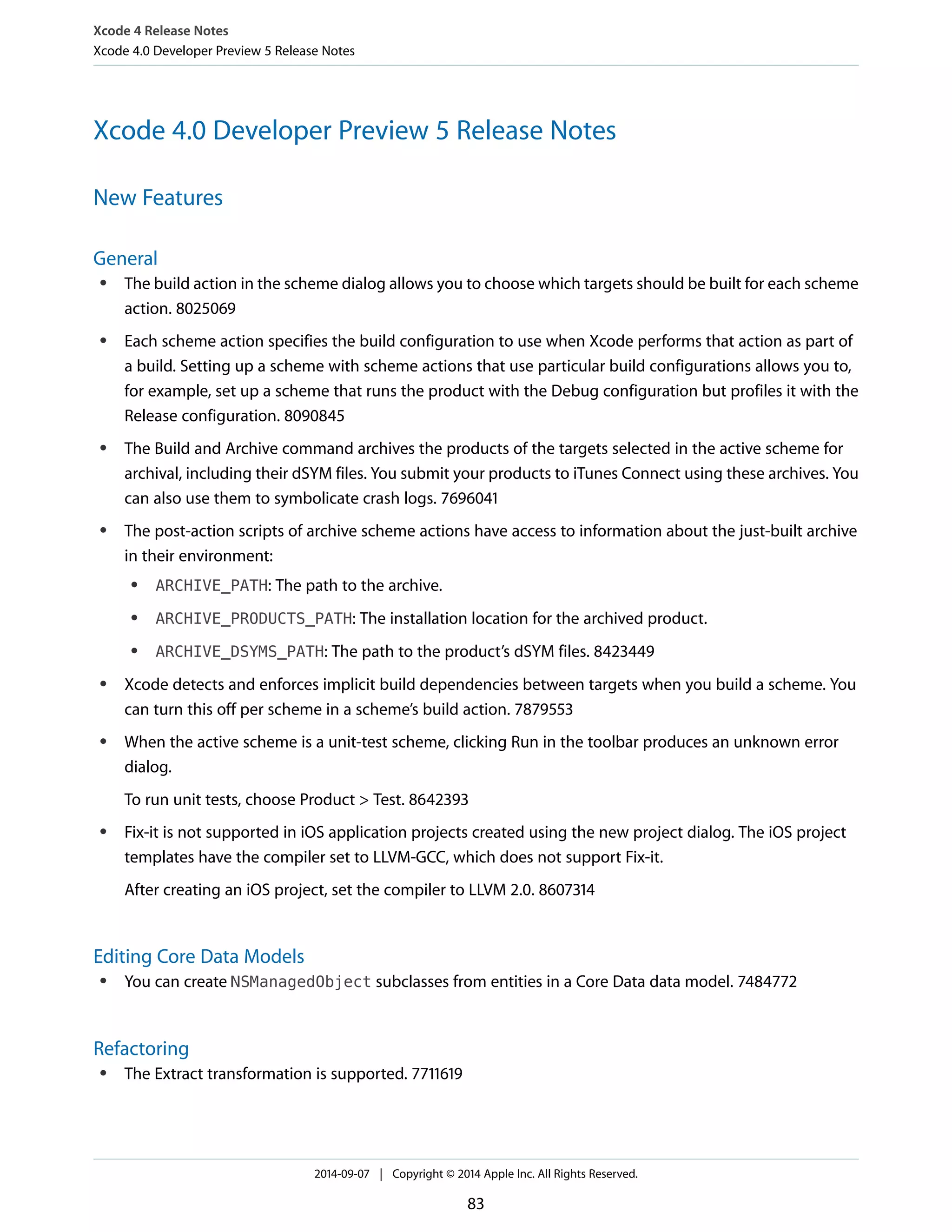 Xcode 4 Release Notes 
Xcode 4.0 Developer Preview 5 Release Notes 
Xcode 4.0 Developer Preview 5 Release Notes 
New Features 
General 
● The build action in the scheme dialog allows you to choose which targets should be built for each scheme 
action. 8025069 
● Each scheme action specifies the build configuration to use when Xcode performs that action as part of 
a build. Setting up a scheme with scheme actions that use particular build configurations allows you to, 
for example, set up a scheme that runs the product with the Debug configuration but profiles it with the 
Release configuration. 8090845 
● The Build and Archive command archives the products of the targets selected in the active scheme for 
archival, including their dSYM files. You submit your products to iTunes Connect using these archives. You 
can also use them to symbolicate crash logs. 7696041 
● The post-action scripts of archive scheme actions have access to information about the just-built archive 
in their environment: 
● ARCHIVE_PATH: The path to the archive. 
● ARCHIVE_PRODUCTS_PATH: The installation location for the archived product. 
● ARCHIVE_DSYMS_PATH: The path to the product’s dSYM files. 8423449 
● Xcode detects and enforces implicit build dependencies between targets when you build a scheme. You 
can turn this off per scheme in a scheme’s build action. 7879553 
● When the active scheme is a unit-test scheme, clicking Run in the toolbar produces an unknown error 
dialog. 
To run unit tests, choose Product > Test. 8642393 
● Fix-it is not supported in iOS application projects created using the new project dialog. The iOS project 
templates have the compiler set to LLVM-GCC, which does not support Fix-it. 
After creating an iOS project, set the compiler to LLVM 2.0. 8607314 
Editing Core Data Models 
● You can create NSManagedObject subclasses from entities in a Core Data data model. 7484772 
Refactoring 
● The Extract transformation is supported. 7711619 
2014-09-07 | Copyright © 2014 Apple Inc. All Rights Reserved. 
83 
 