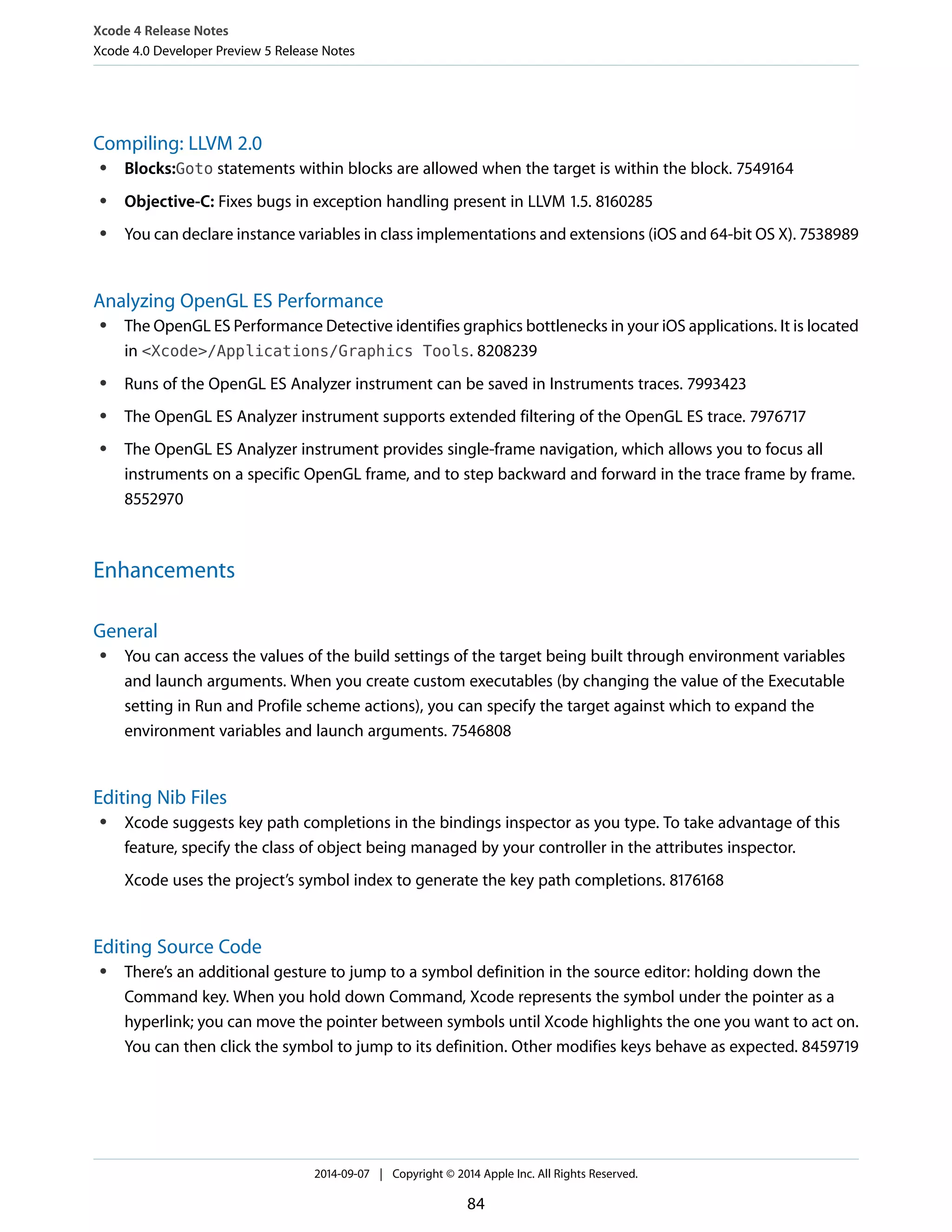 Xcode 4 Release Notes 
Xcode 4.0 Developer Preview 5 Release Notes 
Compiling: LLVM 2.0 
● Blocks:Goto statements within blocks are allowed when the target is within the block. 7549164 
● Objective-C: Fixes bugs in exception handling present in LLVM 1.5. 8160285 
● You can declare instance variables in class implementations and extensions (iOS and 64-bit OS X). 7538989 
Analyzing OpenGL ES Performance 
● The OpenGL ES Performance Detective identifies graphics bottlenecks in your iOS applications. It is located 
in <Xcode>/Applications/Graphics Tools. 8208239 
● Runs of the OpenGL ES Analyzer instrument can be saved in Instruments traces. 7993423 
● The OpenGL ES Analyzer instrument supports extended filtering of the OpenGL ES trace. 7976717 
● The OpenGL ES Analyzer instrument provides single-frame navigation, which allows you to focus all 
instruments on a specific OpenGL frame, and to step backward and forward in the trace frame by frame. 
8552970 
Enhancements 
General 
● You can access the values of the build settings of the target being built through environment variables 
and launch arguments. When you create custom executables (by changing the value of the Executable 
setting in Run and Profile scheme actions), you can specify the target against which to expand the 
environment variables and launch arguments. 7546808 
Editing Nib Files 
● Xcode suggests key path completions in the bindings inspector as you type. To take advantage of this 
feature, specify the class of object being managed by your controller in the attributes inspector. 
Xcode uses the project’s symbol index to generate the key path completions. 8176168 
Editing Source Code 
● There’s an additional gesture to jump to a symbol definition in the source editor: holding down the 
Command key. When you hold down Command, Xcode represents the symbol under the pointer as a 
hyperlink; you can move the pointer between symbols until Xcode highlights the one you want to act on. 
You can then click the symbol to jump to its definition. Other modifies keys behave as expected. 8459719 
2014-09-07 | Copyright © 2014 Apple Inc. All Rights Reserved. 
84 
 
