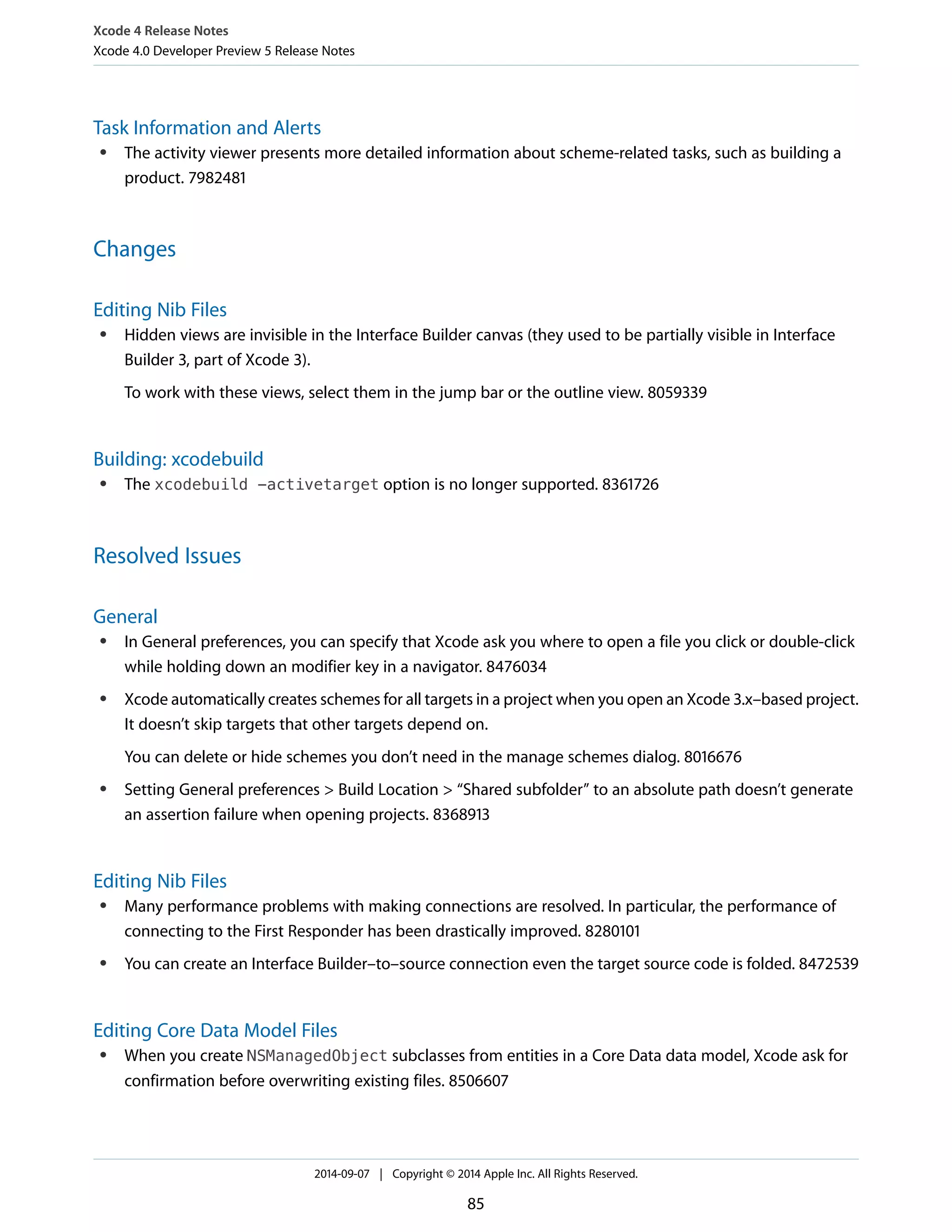 Xcode 4 Release Notes 
Xcode 4.0 Developer Preview 5 Release Notes 
Task Information and Alerts 
● The activity viewer presents more detailed information about scheme-related tasks, such as building a 
product. 7982481 
Changes 
Editing Nib Files 
● Hidden views are invisible in the Interface Builder canvas (they used to be partially visible in Interface 
Builder 3, part of Xcode 3). 
To work with these views, select them in the jump bar or the outline view. 8059339 
Building: xcodebuild 
● The xcodebuild -activetarget option is no longer supported. 8361726 
Resolved Issues 
General 
● In General preferences, you can specify that Xcode ask you where to open a file you click or double-click 
while holding down an modifier key in a navigator. 8476034 
● Xcode automatically creates schemes for all targets in a project when you open an Xcode 3.x–based project. 
It doesn’t skip targets that other targets depend on. 
You can delete or hide schemes you don’t need in the manage schemes dialog. 8016676 
● Setting General preferences > Build Location > “Shared subfolder” to an absolute path doesn’t generate 
an assertion failure when opening projects. 8368913 
Editing Nib Files 
● Many performance problems with making connections are resolved. In particular, the performance of 
connecting to the First Responder has been drastically improved. 8280101 
● You can create an Interface Builder–to–source connection even the target source code is folded. 8472539 
Editing Core Data Model Files 
● When you create NSManagedObject subclasses from entities in a Core Data data model, Xcode ask for 
confirmation before overwriting existing files. 8506607 
2014-09-07 | Copyright © 2014 Apple Inc. All Rights Reserved. 
85 
 