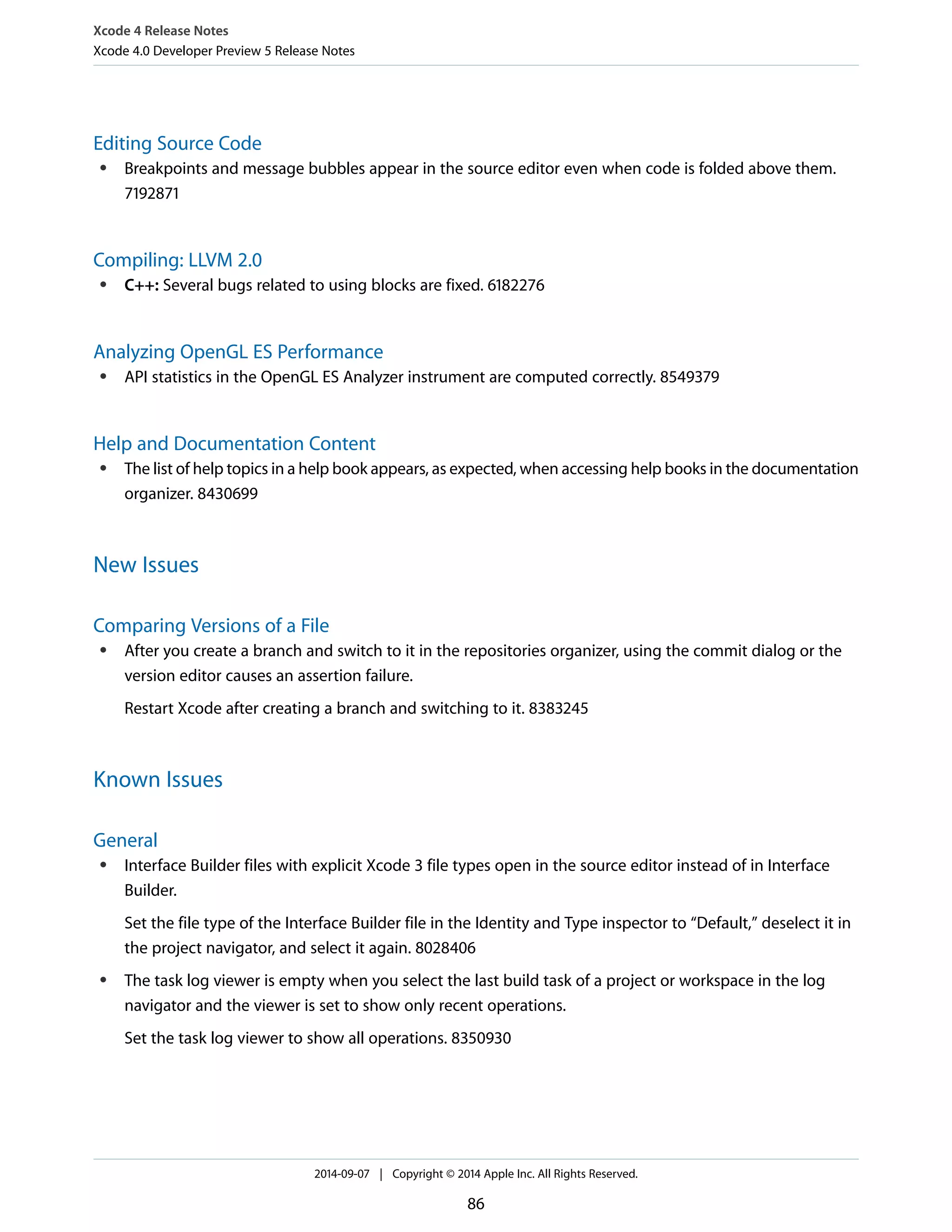 Xcode 4 Release Notes 
Xcode 4.0 Developer Preview 5 Release Notes 
Editing Source Code 
● Breakpoints and message bubbles appear in the source editor even when code is folded above them. 
7192871 
Compiling: LLVM 2.0 
● C++: Several bugs related to using blocks are fixed. 6182276 
Analyzing OpenGL ES Performance 
● API statistics in the OpenGL ES Analyzer instrument are computed correctly. 8549379 
Help and Documentation Content 
● The list of help topics in a help book appears, as expected, when accessing help books in the documentation 
organizer. 8430699 
New Issues 
Comparing Versions of a File 
● After you create a branch and switch to it in the repositories organizer, using the commit dialog or the 
version editor causes an assertion failure. 
Restart Xcode after creating a branch and switching to it. 8383245 
Known Issues 
General 
● Interface Builder files with explicit Xcode 3 file types open in the source editor instead of in Interface 
Builder. 
Set the file type of the Interface Builder file in the Identity and Type inspector to “Default,” deselect it in 
the project navigator, and select it again. 8028406 
● The task log viewer is empty when you select the last build task of a project or workspace in the log 
navigator and the viewer is set to show only recent operations. 
Set the task log viewer to show all operations. 8350930 
2014-09-07 | Copyright © 2014 Apple Inc. All Rights Reserved. 
86 
 