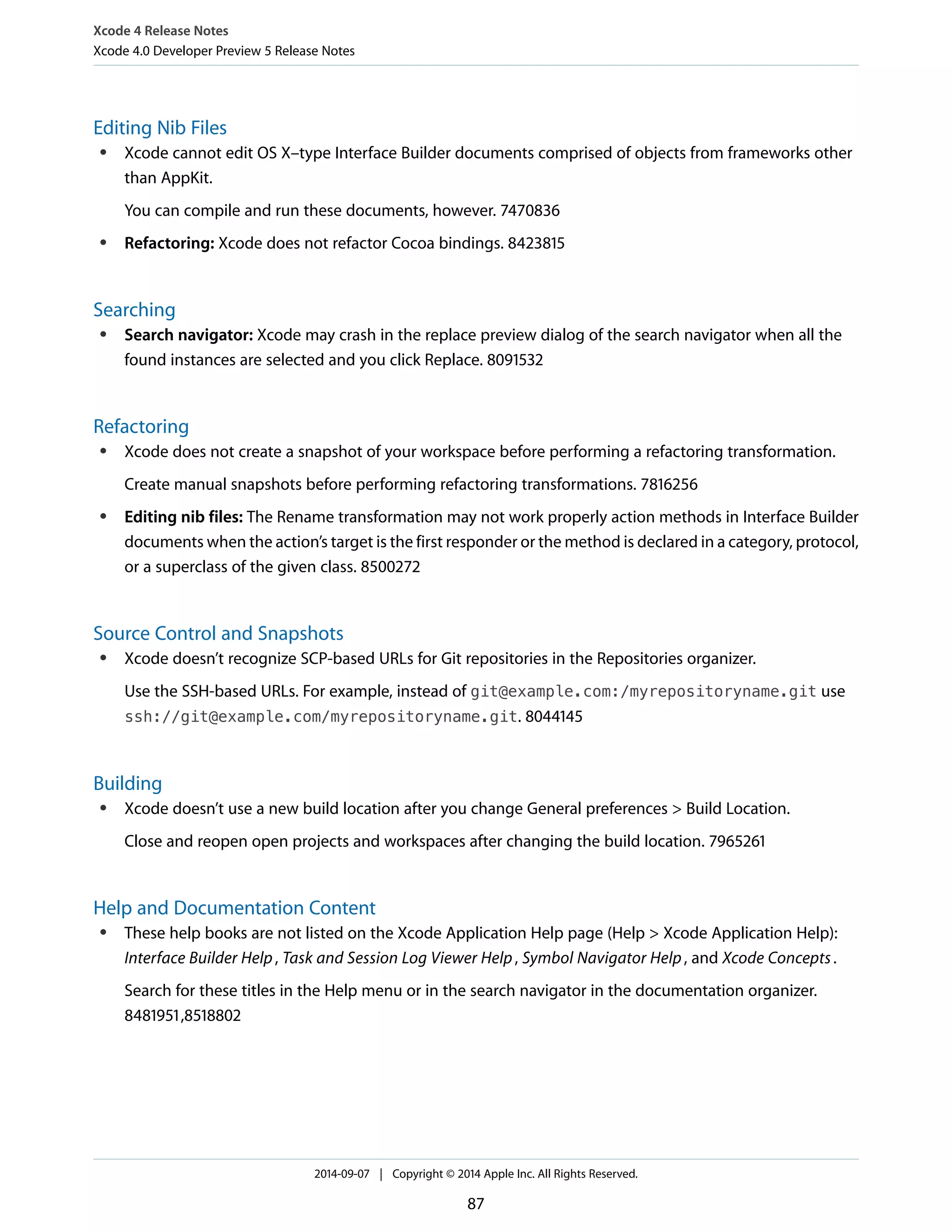 Xcode 4 Release Notes 
Xcode 4.0 Developer Preview 5 Release Notes 
Editing Nib Files 
● Xcode cannot edit OS X–type Interface Builder documents comprised of objects from frameworks other 
than AppKit. 
You can compile and run these documents, however. 7470836 
● Refactoring: Xcode does not refactor Cocoa bindings. 8423815 
Searching 
● Search navigator: Xcode may crash in the replace preview dialog of the search navigator when all the 
found instances are selected and you click Replace. 8091532 
Refactoring 
● Xcode does not create a snapshot of your workspace before performing a refactoring transformation. 
Create manual snapshots before performing refactoring transformations. 7816256 
● Editing nib files: The Rename transformation may not work properly action methods in Interface Builder 
documents when the action’s target is the first responder or the method is declared in a category, protocol, 
or a superclass of the given class. 8500272 
Source Control and Snapshots 
● Xcode doesn’t recognize SCP-based URLs for Git repositories in the Repositories organizer. 
Use the SSH-based URLs. For example, instead of git@example.com:/myrepositoryname.git use 
ssh://git@example.com/myrepositoryname.git. 8044145 
Building 
● Xcode doesn’t use a new build location after you change General preferences > Build Location. 
Close and reopen open projects and workspaces after changing the build location. 7965261 
Help and Documentation Content 
● These help books are not listed on the Xcode Application Help page (Help > Xcode Application Help): 
Interface Builder Help , Task and Session Log Viewer Help , Symbol Navigator Help , and Xcode Concepts . 
Search for these titles in the Help menu or in the search navigator in the documentation organizer. 
8481951,8518802 
2014-09-07 | Copyright © 2014 Apple Inc. All Rights Reserved. 
87 
 