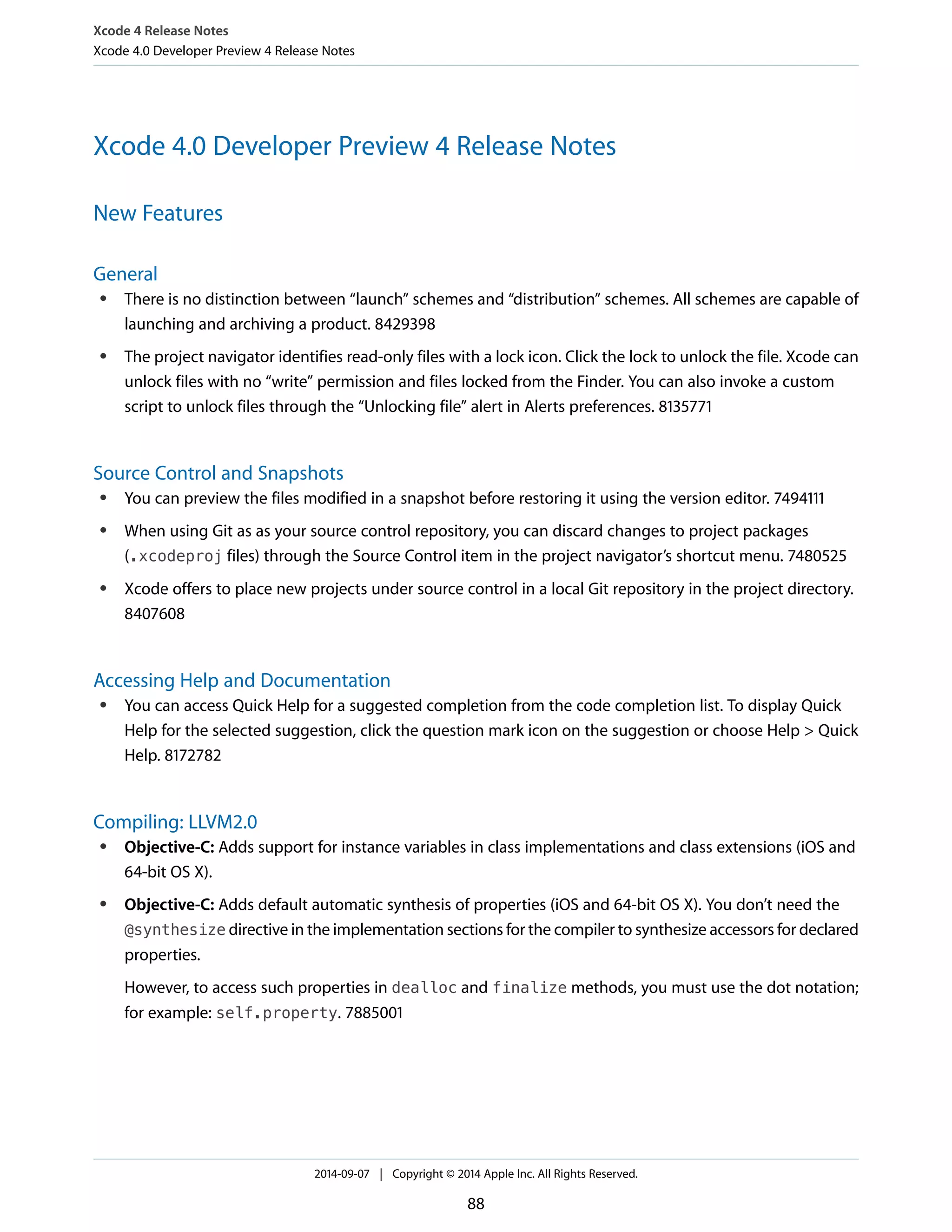 Xcode 4 Release Notes 
Xcode 4.0 Developer Preview 4 Release Notes 
Xcode 4.0 Developer Preview 4 Release Notes 
New Features 
General 
● There is no distinction between “launch” schemes and “distribution” schemes. All schemes are capable of 
launching and archiving a product. 8429398 
● The project navigator identifies read-only files with a lock icon. Click the lock to unlock the file. Xcode can 
unlock files with no “write” permission and files locked from the Finder. You can also invoke a custom 
script to unlock files through the “Unlocking file” alert in Alerts preferences. 8135771 
Source Control and Snapshots 
● You can preview the files modified in a snapshot before restoring it using the version editor. 7494111 
● When using Git as as your source control repository, you can discard changes to project packages 
(.xcodeproj files) through the Source Control item in the project navigator’s shortcut menu. 7480525 
● Xcode offers to place new projects under source control in a local Git repository in the project directory. 
8407608 
Accessing Help and Documentation 
● You can access Quick Help for a suggested completion from the code completion list. To display Quick 
Help for the selected suggestion, click the question mark icon on the suggestion or choose Help > Quick 
Help. 8172782 
Compiling: LLVM2.0 
● Objective-C: Adds support for instance variables in class implementations and class extensions (iOS and 
64-bit OS X). 
● Objective-C: Adds default automatic synthesis of properties (iOS and 64-bit OS X). You don’t need the 
@synthesize directive in the implementation sections for the compiler to synthesize accessors for declared 
properties. 
However, to access such properties in dealloc and finalize methods, you must use the dot notation; 
for example: self.property. 7885001 
2014-09-07 | Copyright © 2014 Apple Inc. All Rights Reserved. 
88 
 