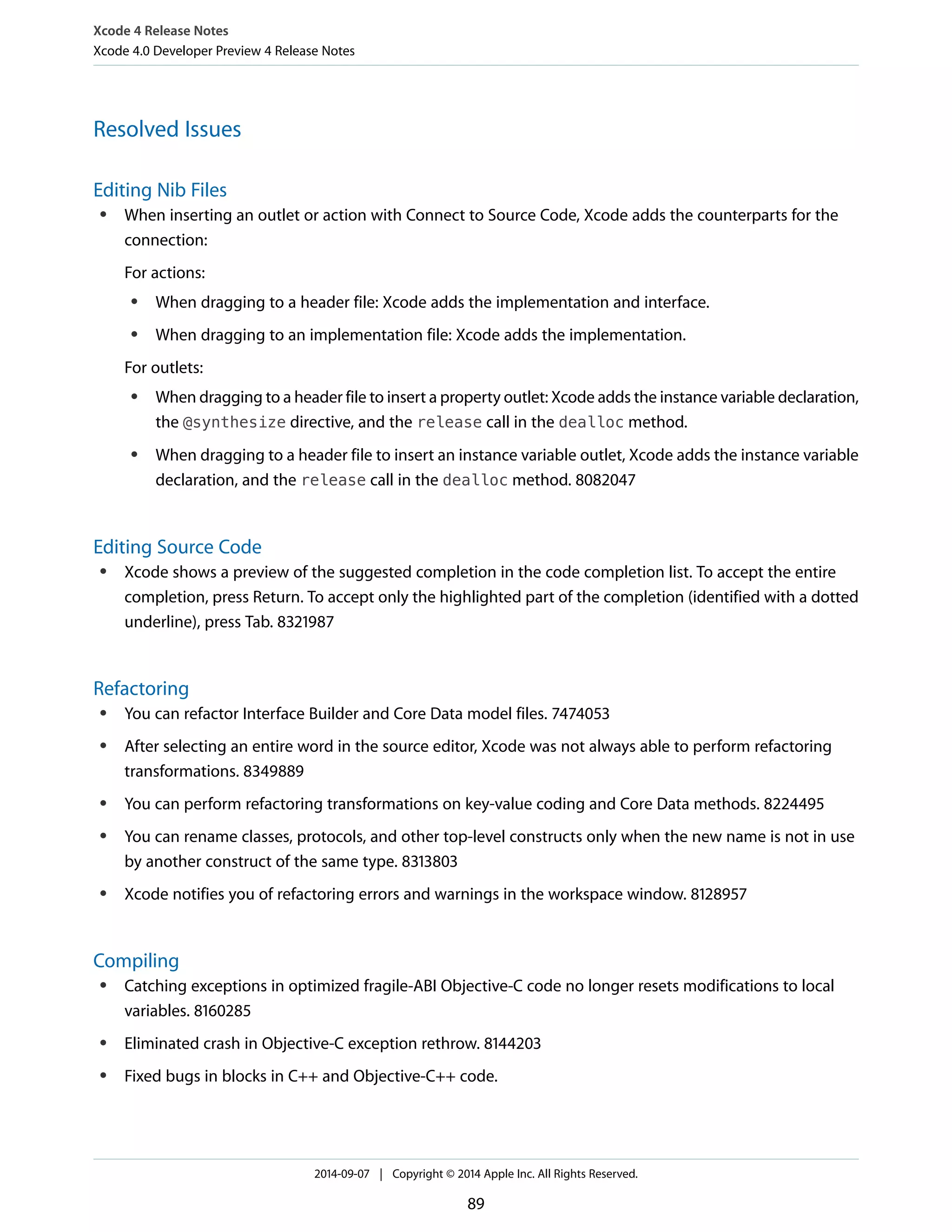Xcode 4 Release Notes 
Xcode 4.0 Developer Preview 4 Release Notes 
Resolved Issues 
Editing Nib Files 
● When inserting an outlet or action with Connect to Source Code, Xcode adds the counterparts for the 
connection: 
For actions: 
● When dragging to a header file: Xcode adds the implementation and interface. 
● When dragging to an implementation file: Xcode adds the implementation. 
For outlets: 
● When dragging to a header file to insert a property outlet: Xcode adds the instance variable declaration, 
the @synthesize directive, and the release call in the dealloc method. 
● When dragging to a header file to insert an instance variable outlet, Xcode adds the instance variable 
declaration, and the release call in the dealloc method. 8082047 
Editing Source Code 
● Xcode shows a preview of the suggested completion in the code completion list. To accept the entire 
completion, press Return. To accept only the highlighted part of the completion (identified with a dotted 
underline), press Tab. 8321987 
Refactoring 
● You can refactor Interface Builder and Core Data model files. 7474053 
● After selecting an entire word in the source editor, Xcode was not always able to perform refactoring 
transformations. 8349889 
● You can perform refactoring transformations on key-value coding and Core Data methods. 8224495 
● You can rename classes, protocols, and other top-level constructs only when the new name is not in use 
by another construct of the same type. 8313803 
● Xcode notifies you of refactoring errors and warnings in the workspace window. 8128957 
Compiling 
● Catching exceptions in optimized fragile-ABI Objective-C code no longer resets modifications to local 
variables. 8160285 
● Eliminated crash in Objective-C exception rethrow. 8144203 
● Fixed bugs in blocks in C++ and Objective-C++ code. 
2014-09-07 | Copyright © 2014 Apple Inc. All Rights Reserved. 
89 
 
