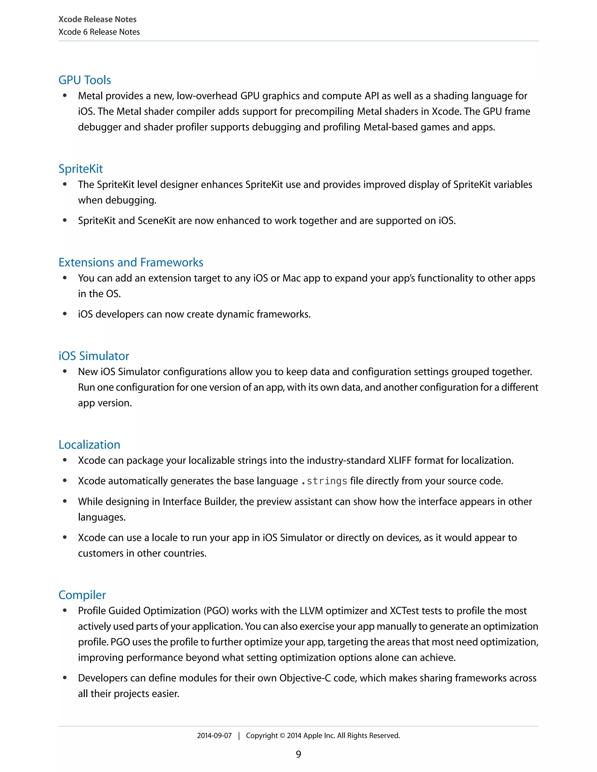 Xcode Release Notes 
Xcode 6 Release Notes 
GPU Tools 
● Metal provides a new, low-overhead GPU graphics and compute API as well as a shading language for 
iOS. The Metal shader compiler adds support for precompiling Metal shaders in Xcode. The GPU frame 
debugger and shader profiler supports debugging and profiling Metal-based games and apps. 
SpriteKit 
● The SpriteKit level designer enhances SpriteKit use and provides improved display of SpriteKit variables 
when debugging. 
● SpriteKit and SceneKit are now enhanced to work together and are supported on iOS. 
Extensions and Frameworks 
● You can add an extension target to any iOS or Mac app to expand your app’s functionality to other apps 
in the OS. 
● iOS developers can now create dynamic frameworks. 
iOS Simulator 
● New iOS Simulator configurations allow you to keep data and configuration settings grouped together. 
Run one configuration for one version of an app, with its own data, and another configuration for a different 
app version. 
Localization 
● Xcode can package your localizable strings into the industry-standard XLIFF format for localization. 
● Xcode automatically generates the base language .strings file directly from your source code. 
● While designing in Interface Builder, the preview assistant can show how the interface appears in other 
languages. 
● Xcode can use a locale to run your app in iOS Simulator or directly on devices, as it would appear to 
customers in other countries. 
Compiler 
● Profile Guided Optimization (PGO) works with the LLVM optimizer and XCTest tests to profile the most 
actively used parts of your application. You can also exercise your app manually to generate an optimization 
profile. PGO uses the profile to further optimize your app, targeting the areas that most need optimization, 
improving performance beyond what setting optimization options alone can achieve. 
● Developers can define modules for their own Objective-C code, which makes sharing frameworks across 
all their projects easier. 
2014-09-07 | Copyright © 2014 Apple Inc. All Rights Reserved. 
9 
 