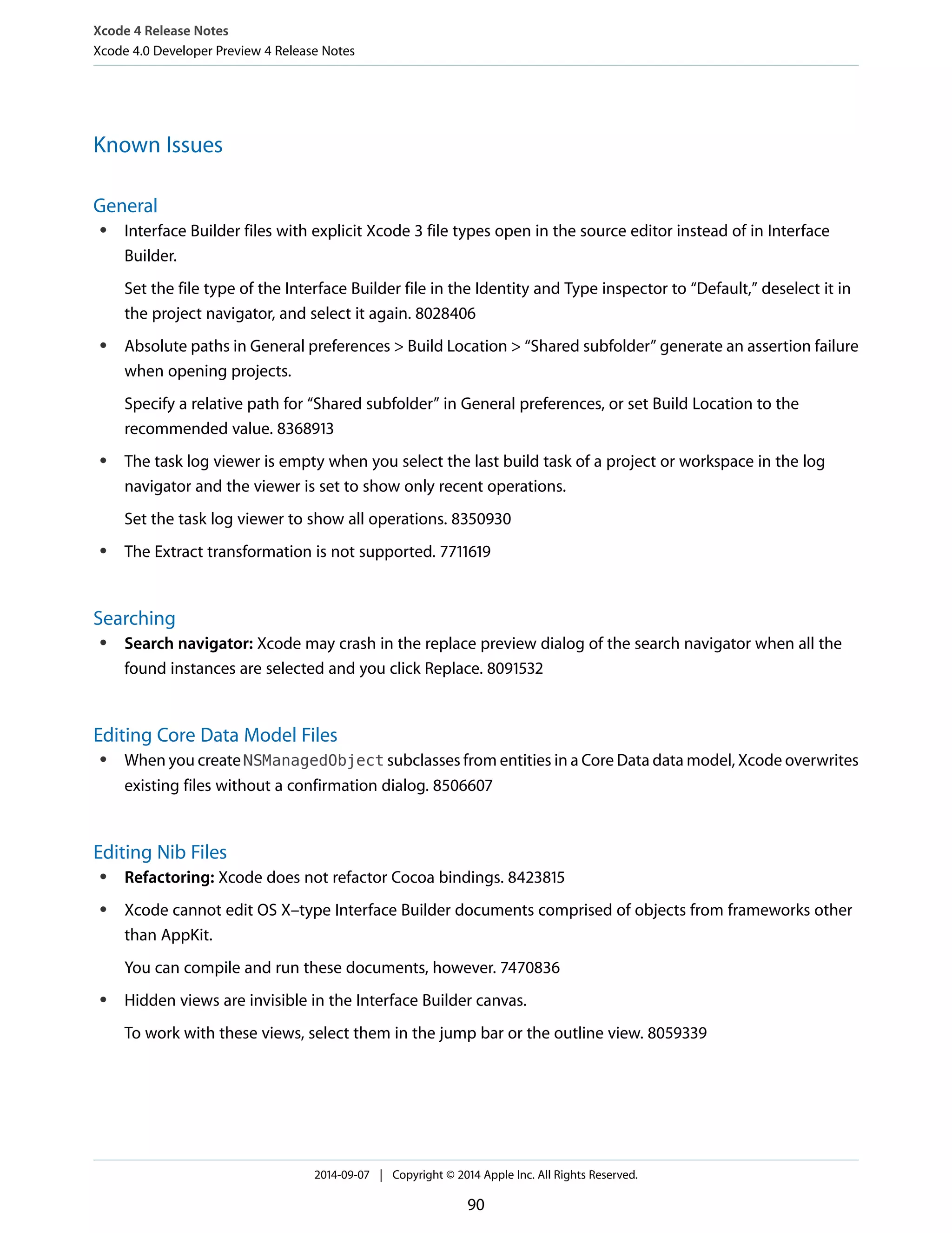 Xcode 4 Release Notes 
Xcode 4.0 Developer Preview 4 Release Notes 
Known Issues 
General 
● Interface Builder files with explicit Xcode 3 file types open in the source editor instead of in Interface 
Builder. 
Set the file type of the Interface Builder file in the Identity and Type inspector to “Default,” deselect it in 
the project navigator, and select it again. 8028406 
● Absolute paths in General preferences > Build Location > “Shared subfolder” generate an assertion failure 
when opening projects. 
Specify a relative path for “Shared subfolder” in General preferences, or set Build Location to the 
recommended value. 8368913 
● The task log viewer is empty when you select the last build task of a project or workspace in the log 
navigator and the viewer is set to show only recent operations. 
Set the task log viewer to show all operations. 8350930 
● The Extract transformation is not supported. 7711619 
Searching 
● Search navigator: Xcode may crash in the replace preview dialog of the search navigator when all the 
found instances are selected and you click Replace. 8091532 
Editing Core Data Model Files 
● When you create NSManagedObject subclasses from entities in a Core Data data model, Xcode overwrites 
existing files without a confirmation dialog. 8506607 
Editing Nib Files 
● Refactoring: Xcode does not refactor Cocoa bindings. 8423815 
● Xcode cannot edit OS X–type Interface Builder documents comprised of objects from frameworks other 
than AppKit. 
You can compile and run these documents, however. 7470836 
● Hidden views are invisible in the Interface Builder canvas. 
To work with these views, select them in the jump bar or the outline view. 8059339 
2014-09-07 | Copyright © 2014 Apple Inc. All Rights Reserved. 
90 
 