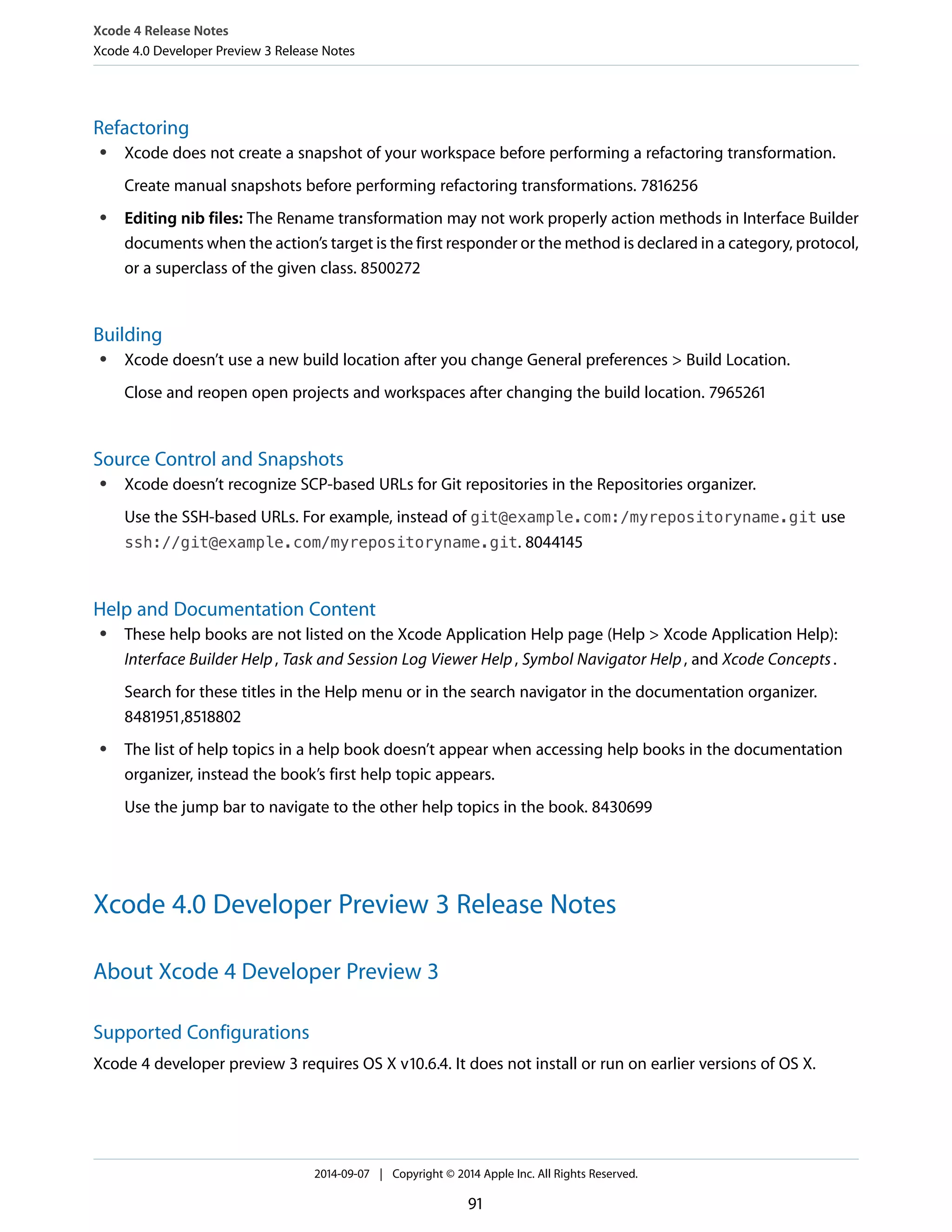 Xcode 4 Release Notes 
Xcode 4.0 Developer Preview 3 Release Notes 
Refactoring 
● Xcode does not create a snapshot of your workspace before performing a refactoring transformation. 
Create manual snapshots before performing refactoring transformations. 7816256 
● Editing nib files: The Rename transformation may not work properly action methods in Interface Builder 
documents when the action’s target is the first responder or the method is declared in a category, protocol, 
or a superclass of the given class. 8500272 
Building 
● Xcode doesn’t use a new build location after you change General preferences > Build Location. 
Close and reopen open projects and workspaces after changing the build location. 7965261 
Source Control and Snapshots 
● Xcode doesn’t recognize SCP-based URLs for Git repositories in the Repositories organizer. 
Use the SSH-based URLs. For example, instead of git@example.com:/myrepositoryname.git use 
ssh://git@example.com/myrepositoryname.git. 8044145 
Help and Documentation Content 
● These help books are not listed on the Xcode Application Help page (Help > Xcode Application Help): 
Interface Builder Help , Task and Session Log Viewer Help , Symbol Navigator Help , and Xcode Concepts . 
Search for these titles in the Help menu or in the search navigator in the documentation organizer. 
8481951,8518802 
● The list of help topics in a help book doesn’t appear when accessing help books in the documentation 
organizer, instead the book’s first help topic appears. 
Use the jump bar to navigate to the other help topics in the book. 8430699 
Xcode 4.0 Developer Preview 3 Release Notes 
About Xcode 4 Developer Preview 3 
Supported Configurations 
Xcode 4 developer preview 3 requires OS X v10.6.4. It does not install or run on earlier versions of OS X. 
2014-09-07 | Copyright © 2014 Apple Inc. All Rights Reserved. 
91 
 