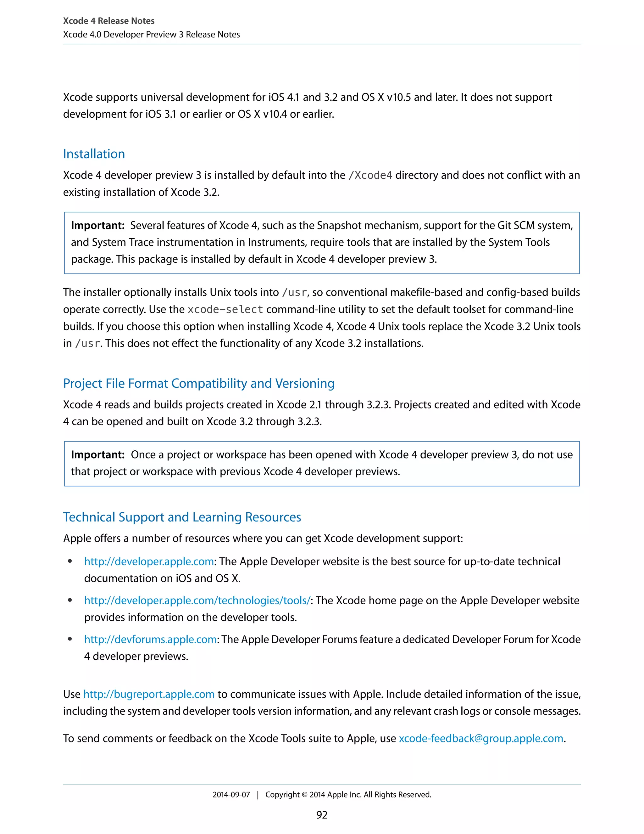 Xcode 4 Release Notes 
Xcode 4.0 Developer Preview 3 Release Notes 
Xcode supports universal development for iOS 4.1 and 3.2 and OS X v10.5 and later. It does not support 
development for iOS 3.1 or earlier or OS X v10.4 or earlier. 
Installation 
Xcode 4 developer preview 3 is installed by default into the /Xcode4 directory and does not conflict with an 
existing installation of Xcode 3.2. 
Important: Several features of Xcode 4, such as the Snapshot mechanism, support for the Git SCM system, 
and System Trace instrumentation in Instruments, require tools that are installed by the System Tools 
package. This package is installed by default in Xcode 4 developer preview 3. 
The installer optionally installs Unix tools into /usr, so conventional makefile-based and config-based builds 
operate correctly. Use the xcode-select command-line utility to set the default toolset for command-line 
builds. If you choose this option when installing Xcode 4, Xcode 4 Unix tools replace the Xcode 3.2 Unix tools 
in /usr. This does not effect the functionality of any Xcode 3.2 installations. 
Project File Format Compatibility and Versioning 
Xcode 4 reads and builds projects created in Xcode 2.1 through 3.2.3. Projects created and edited with Xcode 
4 can be opened and built on Xcode 3.2 through 3.2.3. 
Important: Once a project or workspace has been opened with Xcode 4 developer preview 3, do not use 
that project or workspace with previous Xcode 4 developer previews. 
Technical Support and Learning Resources 
Apple offers a number of resources where you can get Xcode development support: 
● http://developer.apple.com: The Apple Developer website is the best source for up-to-date technical 
documentation on iOS and OS X. 
● http://developer.apple.com/technologies/tools/: The Xcode home page on the Apple Developer website 
provides information on the developer tools. 
● http://devforums.apple.com: The Apple Developer Forums feature a dedicated Developer Forum for Xcode 
4 developer previews. 
Use http://bugreport.apple.com to communicate issues with Apple. Include detailed information of the issue, 
including the system and developer tools version information, and any relevant crash logs or console messages. 
To send comments or feedback on the Xcode Tools suite to Apple, use xcode-feedback@group.apple.com. 
2014-09-07 | Copyright © 2014 Apple Inc. All Rights Reserved. 
92 
 