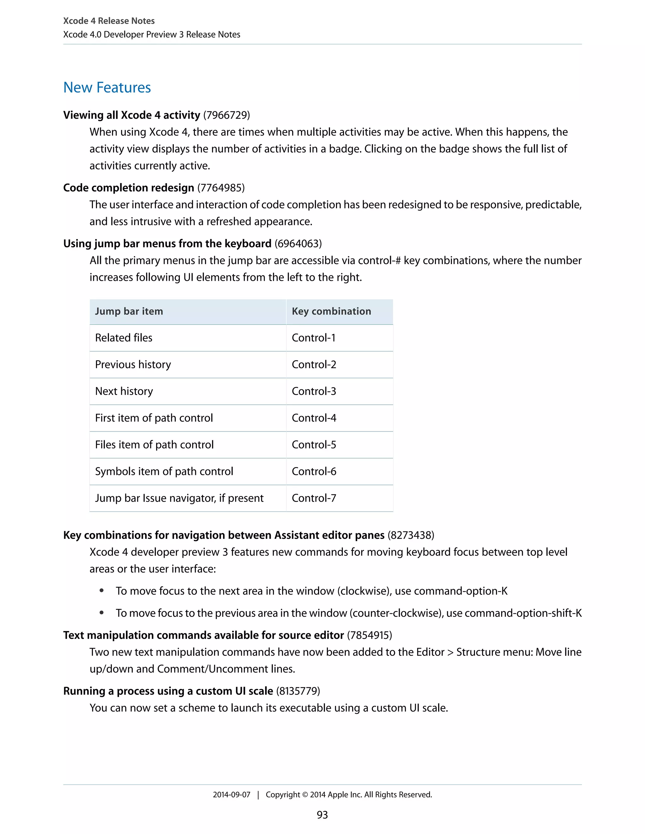 Xcode 4 Release Notes 
Xcode 4.0 Developer Preview 3 Release Notes 
New Features 
Viewing all Xcode 4 activity (7966729) 
When using Xcode 4, there are times when multiple activities may be active. When this happens, the 
activity view displays the number of activities in a badge. Clicking on the badge shows the full list of 
activities currently active. 
Code completion redesign (7764985) 
The user interface and interaction of code completion has been redesigned to be responsive, predictable, 
and less intrusive with a refreshed appearance. 
Using jump bar menus from the keyboard (6964063) 
All the primary menus in the jump bar are accessible via control-# key combinations, where the number 
increases following UI elements from the left to the right. 
Jump bar item Key combination 
Related files Control-1 
Previous history Control-2 
Next history Control-3 
First item of path control Control-4 
Files item of path control Control-5 
Symbols item of path control Control-6 
Jump bar Issue navigator, if present Control-7 
Key combinations for navigation between Assistant editor panes (8273438) 
Xcode 4 developer preview 3 features new commands for moving keyboard focus between top level 
areas or the user interface: 
● To move focus to the next area in the window (clockwise), use command-option-K 
● To move focus to the previous area in the window (counter-clockwise), use command-option-shift-K 
Text manipulation commands available for source editor (7854915) 
Two new text manipulation commands have now been added to the Editor > Structure menu: Move line 
up/down and Comment/Uncomment lines. 
Running a process using a custom UI scale (8135779) 
You can now set a scheme to launch its executable using a custom UI scale. 
2014-09-07 | Copyright © 2014 Apple Inc. All Rights Reserved. 
93 
 