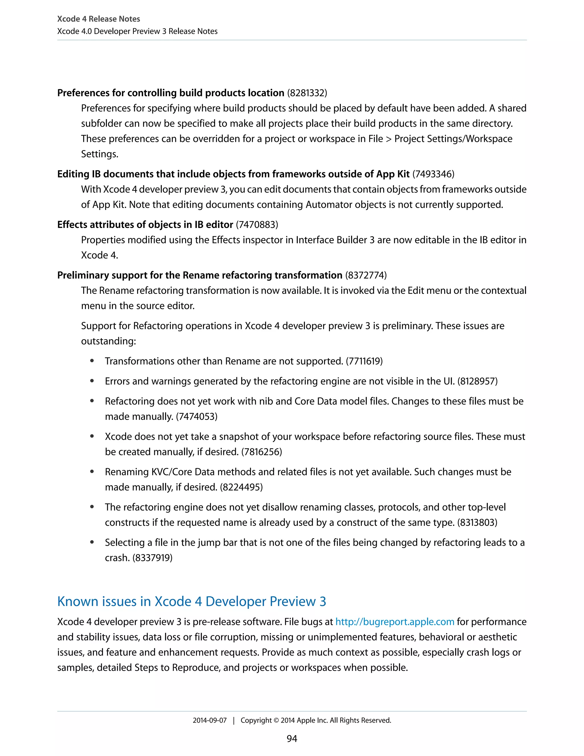 Xcode 4 Release Notes 
Xcode 4.0 Developer Preview 3 Release Notes 
Preferences for controlling build products location (8281332) 
Preferences for specifying where build products should be placed by default have been added. A shared 
subfolder can now be specified to make all projects place their build products in the same directory. 
These preferences can be overridden for a project or workspace in File > Project Settings/Workspace 
Settings. 
Editing IB documents that include objects from frameworks outside of App Kit (7493346) 
With Xcode 4 developer preview 3, you can edit documents that contain objects from frameworks outside 
of App Kit. Note that editing documents containing Automator objects is not currently supported. 
Effects attributes of objects in IB editor (7470883) 
Properties modified using the Effects inspector in Interface Builder 3 are now editable in the IB editor in 
Xcode 4. 
Preliminary support for the Rename refactoring transformation (8372774) 
The Rename refactoring transformation is now available. It is invoked via the Edit menu or the contextual 
menu in the source editor. 
Support for Refactoring operations in Xcode 4 developer preview 3 is preliminary. These issues are 
outstanding: 
● Transformations other than Rename are not supported. (7711619) 
● Errors and warnings generated by the refactoring engine are not visible in the UI. (8128957) 
● Refactoring does not yet work with nib and Core Data model files. Changes to these files must be 
made manually. (7474053) 
● Xcode does not yet take a snapshot of your workspace before refactoring source files. These must 
be created manually, if desired. (7816256) 
● Renaming KVC/Core Data methods and related files is not yet available. Such changes must be 
made manually, if desired. (8224495) 
● The refactoring engine does not yet disallow renaming classes, protocols, and other top-level 
constructs if the requested name is already used by a construct of the same type. (8313803) 
● Selecting a file in the jump bar that is not one of the files being changed by refactoring leads to a 
crash. (8337919) 
Known issues in Xcode 4 Developer Preview 3 
Xcode 4 developer preview 3 is pre-release software. File bugs at http://bugreport.apple.com for performance 
and stability issues, data loss or file corruption, missing or unimplemented features, behavioral or aesthetic 
issues, and feature and enhancement requests. Provide as much context as possible, especially crash logs or 
samples, detailed Steps to Reproduce, and projects or workspaces when possible. 
2014-09-07 | Copyright © 2014 Apple Inc. All Rights Reserved. 
94 
 