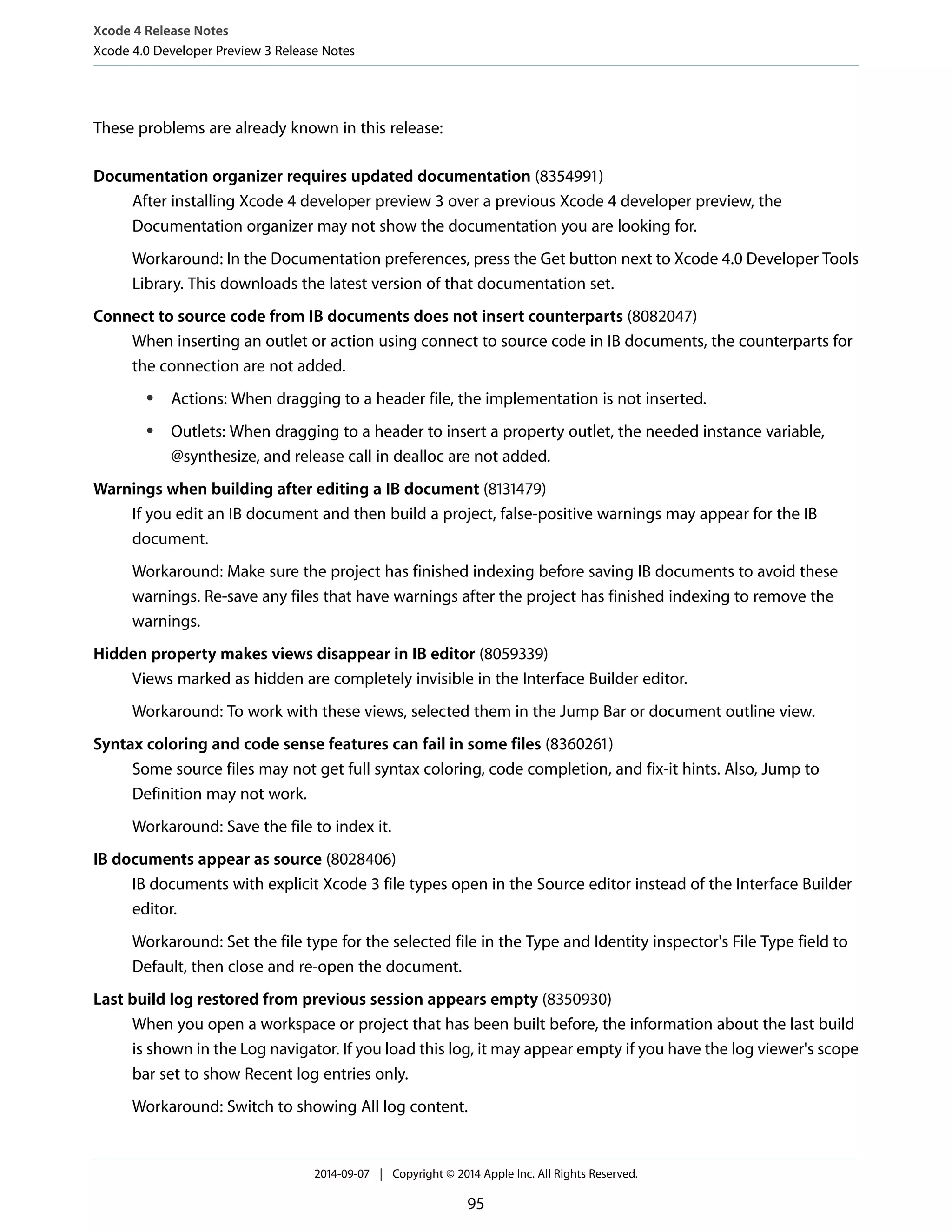 Xcode 4 Release Notes 
Xcode 4.0 Developer Preview 3 Release Notes 
These problems are already known in this release: 
Documentation organizer requires updated documentation (8354991) 
After installing Xcode 4 developer preview 3 over a previous Xcode 4 developer preview, the 
Documentation organizer may not show the documentation you are looking for. 
Workaround: In the Documentation preferences, press the Get button next to Xcode 4.0 Developer Tools 
Library. This downloads the latest version of that documentation set. 
Connect to source code from IB documents does not insert counterparts (8082047) 
When inserting an outlet or action using connect to source code in IB documents, the counterparts for 
the connection are not added. 
● Actions: When dragging to a header file, the implementation is not inserted. 
● Outlets: When dragging to a header to insert a property outlet, the needed instance variable, 
@synthesize, and release call in dealloc are not added. 
Warnings when building after editing a IB document (8131479) 
If you edit an IB document and then build a project, false-positive warnings may appear for the IB 
document. 
Workaround: Make sure the project has finished indexing before saving IB documents to avoid these 
warnings. Re-save any files that have warnings after the project has finished indexing to remove the 
warnings. 
Hidden property makes views disappear in IB editor (8059339) 
Views marked as hidden are completely invisible in the Interface Builder editor. 
Workaround: To work with these views, selected them in the Jump Bar or document outline view. 
Syntax coloring and code sense features can fail in some files (8360261) 
Some source files may not get full syntax coloring, code completion, and fix-it hints. Also, Jump to 
Definition may not work. 
Workaround: Save the file to index it. 
IB documents appear as source (8028406) 
IB documents with explicit Xcode 3 file types open in the Source editor instead of the Interface Builder 
editor. 
Workaround: Set the file type for the selected file in the Type and Identity inspector's File Type field to 
Default, then close and re-open the document. 
Last build log restored from previous session appears empty (8350930) 
When you open a workspace or project that has been built before, the information about the last build 
is shown in the Log navigator. If you load this log, it may appear empty if you have the log viewer's scope 
bar set to show Recent log entries only. 
Workaround: Switch to showing All log content. 
2014-09-07 | Copyright © 2014 Apple Inc. All Rights Reserved. 
95 
 