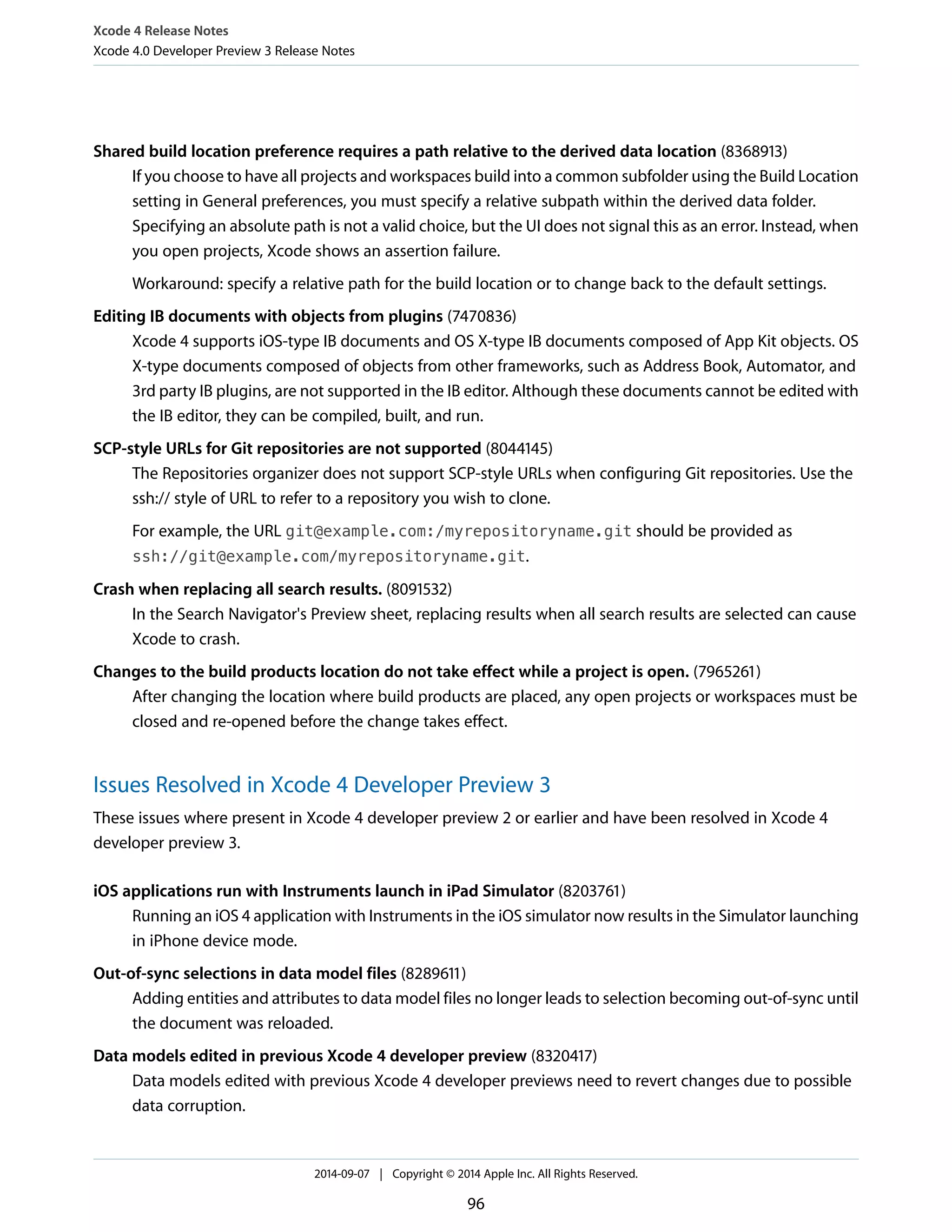 Xcode 4 Release Notes 
Xcode 4.0 Developer Preview 3 Release Notes 
Shared build location preference requires a path relative to the derived data location (8368913) 
If you choose to have all projects and workspaces build into a common subfolder using the Build Location 
setting in General preferences, you must specify a relative subpath within the derived data folder. 
Specifying an absolute path is not a valid choice, but the UI does not signal this as an error. Instead, when 
you open projects, Xcode shows an assertion failure. 
Workaround: specify a relative path for the build location or to change back to the default settings. 
Editing IB documents with objects from plugins (7470836) 
Xcode 4 supports iOS-type IB documents and OS X-type IB documents composed of App Kit objects. OS 
X-type documents composed of objects from other frameworks, such as Address Book, Automator, and 
3rd party IB plugins, are not supported in the IB editor. Although these documents cannot be edited with 
the IB editor, they can be compiled, built, and run. 
SCP-style URLs for Git repositories are not supported (8044145) 
The Repositories organizer does not support SCP-style URLs when configuring Git repositories. Use the 
ssh:// style of URL to refer to a repository you wish to clone. 
For example, the URL git@example.com:/myrepositoryname.git should be provided as 
ssh://git@example.com/myrepositoryname.git. 
Crash when replacing all search results. (8091532) 
In the Search Navigator's Preview sheet, replacing results when all search results are selected can cause 
Xcode to crash. 
Changes to the build products location do not take effect while a project is open. (7965261) 
After changing the location where build products are placed, any open projects or workspaces must be 
closed and re-opened before the change takes effect. 
Issues Resolved in Xcode 4 Developer Preview 3 
These issues where present in Xcode 4 developer preview 2 or earlier and have been resolved in Xcode 4 
developer preview 3. 
iOS applications run with Instruments launch in iPad Simulator (8203761) 
Running an iOS 4 application with Instruments in the iOS simulator now results in the Simulator launching 
in iPhone device mode. 
Out-of-sync selections in data model files (8289611) 
Adding entities and attributes to data model files no longer leads to selection becoming out-of-sync until 
the document was reloaded. 
Data models edited in previous Xcode 4 developer preview (8320417) 
Data models edited with previous Xcode 4 developer previews need to revert changes due to possible 
data corruption. 
2014-09-07 | Copyright © 2014 Apple Inc. All Rights Reserved. 
96 
 