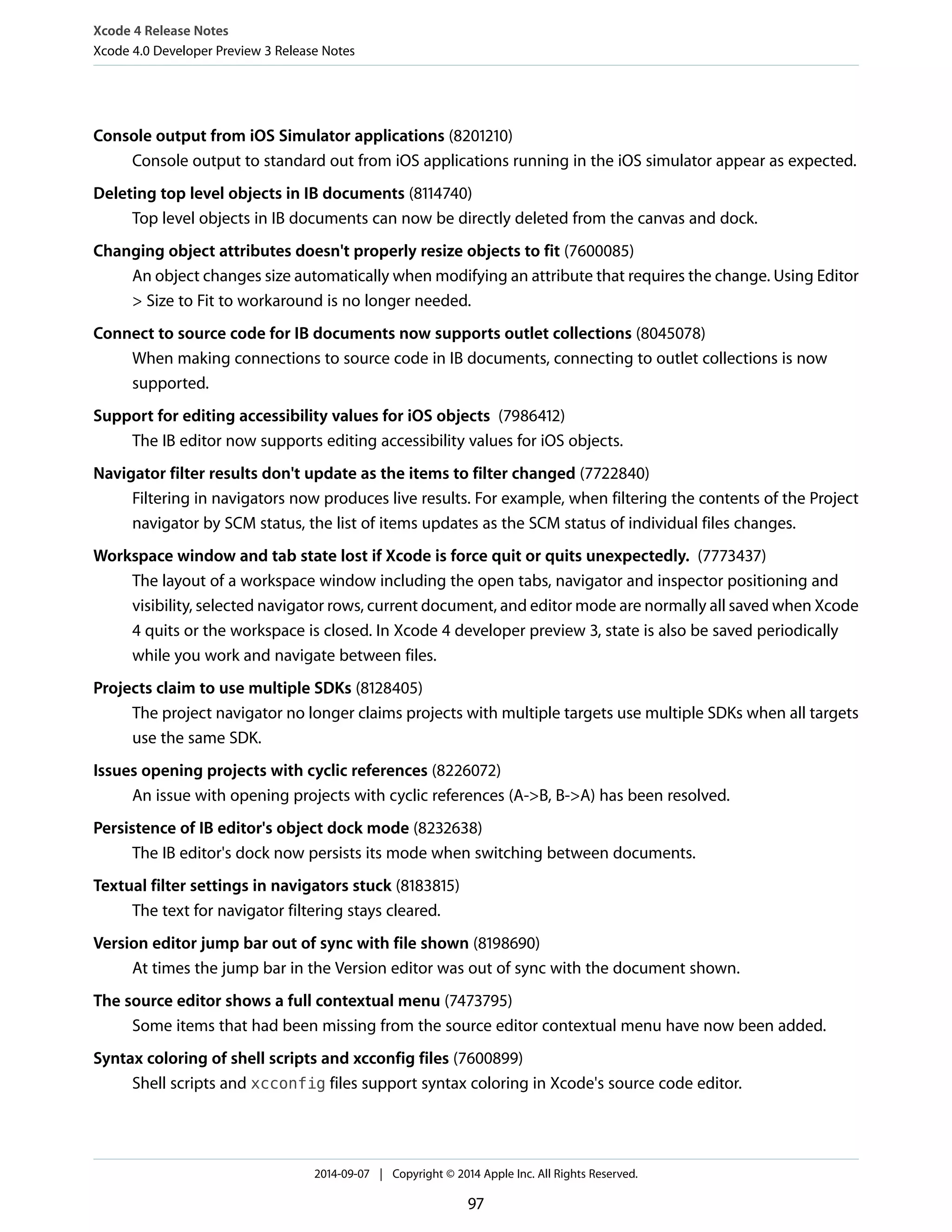 Xcode 4 Release Notes 
Xcode 4.0 Developer Preview 3 Release Notes 
Console output from iOS Simulator applications (8201210) 
Console output to standard out from iOS applications running in the iOS simulator appear as expected. 
Deleting top level objects in IB documents (8114740) 
Top level objects in IB documents can now be directly deleted from the canvas and dock. 
Changing object attributes doesn't properly resize objects to fit (7600085) 
An object changes size automatically when modifying an attribute that requires the change. Using Editor 
> Size to Fit to workaround is no longer needed. 
Connect to source code for IB documents now supports outlet collections (8045078) 
When making connections to source code in IB documents, connecting to outlet collections is now 
supported. 
Support for editing accessibility values for iOS objects (7986412) 
The IB editor now supports editing accessibility values for iOS objects. 
Navigator filter results don't update as the items to filter changed (7722840) 
Filtering in navigators now produces live results. For example, when filtering the contents of the Project 
navigator by SCM status, the list of items updates as the SCM status of individual files changes. 
Workspace window and tab state lost if Xcode is force quit or quits unexpectedly. (7773437) 
The layout of a workspace window including the open tabs, navigator and inspector positioning and 
visibility, selected navigator rows, current document, and editor mode are normally all saved when Xcode 
4 quits or the workspace is closed. In Xcode 4 developer preview 3, state is also be saved periodically 
while you work and navigate between files. 
Projects claim to use multiple SDKs (8128405) 
The project navigator no longer claims projects with multiple targets use multiple SDKs when all targets 
use the same SDK. 
Issues opening projects with cyclic references (8226072) 
An issue with opening projects with cyclic references (A->B, B->A) has been resolved. 
Persistence of IB editor's object dock mode (8232638) 
The IB editor's dock now persists its mode when switching between documents. 
Textual filter settings in navigators stuck (8183815) 
The text for navigator filtering stays cleared. 
Version editor jump bar out of sync with file shown (8198690) 
At times the jump bar in the Version editor was out of sync with the document shown. 
The source editor shows a full contextual menu (7473795) 
Some items that had been missing from the source editor contextual menu have now been added. 
Syntax coloring of shell scripts and xcconfig files (7600899) 
Shell scripts and xcconfig files support syntax coloring in Xcode's source code editor. 
2014-09-07 | Copyright © 2014 Apple Inc. All Rights Reserved. 
97 
 