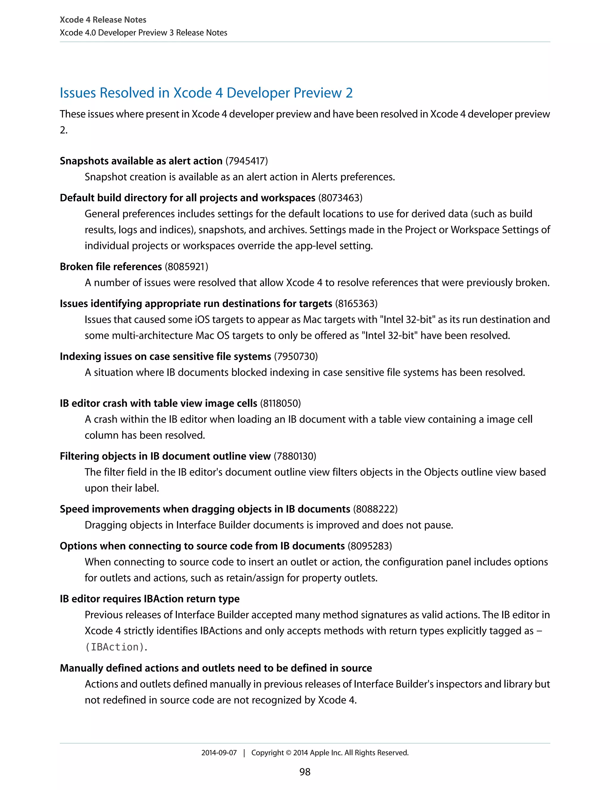Xcode 4 Release Notes 
Xcode 4.0 Developer Preview 3 Release Notes 
Issues Resolved in Xcode 4 Developer Preview 2 
These issues where present in Xcode 4 developer preview and have been resolved in Xcode 4 developer preview 
2. 
Snapshots available as alert action (7945417) 
Snapshot creation is available as an alert action in Alerts preferences. 
Default build directory for all projects and workspaces (8073463) 
General preferences includes settings for the default locations to use for derived data (such as build 
results, logs and indices), snapshots, and archives. Settings made in the Project or Workspace Settings of 
individual projects or workspaces override the app-level setting. 
Broken file references (8085921) 
A number of issues were resolved that allow Xcode 4 to resolve references that were previously broken. 
Issues identifying appropriate run destinations for targets (8165363) 
Issues that caused some iOS targets to appear as Mac targets with "Intel 32-bit" as its run destination and 
some multi-architecture Mac OS targets to only be offered as "Intel 32-bit" have been resolved. 
Indexing issues on case sensitive file systems (7950730) 
A situation where IB documents blocked indexing in case sensitive file systems has been resolved. 
IB editor crash with table view image cells (8118050) 
A crash within the IB editor when loading an IB document with a table view containing a image cell 
column has been resolved. 
Filtering objects in IB document outline view (7880130) 
The filter field in the IB editor's document outline view filters objects in the Objects outline view based 
upon their label. 
Speed improvements when dragging objects in IB documents (8088222) 
Dragging objects in Interface Builder documents is improved and does not pause. 
Options when connecting to source code from IB documents (8095283) 
When connecting to source code to insert an outlet or action, the configuration panel includes options 
for outlets and actions, such as retain/assign for property outlets. 
IB editor requires IBAction return type 
Previous releases of Interface Builder accepted many method signatures as valid actions. The IB editor in 
Xcode 4 strictly identifies IBActions and only accepts methods with return types explicitly tagged as - 
(IBAction). 
Manually defined actions and outlets need to be defined in source 
Actions and outlets defined manually in previous releases of Interface Builder's inspectors and library but 
not redefined in source code are not recognized by Xcode 4. 
2014-09-07 | Copyright © 2014 Apple Inc. All Rights Reserved. 
98 
 