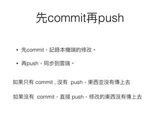 先commit再push
• 先commit，記錄本機端的修改。
• 再push，同步到雲端。
如果只有 commit , 沒有 push，東⻄西並沒有傳上去
如果沒有 commit，直接 push，修改的東⻄西沒有傳上去
 