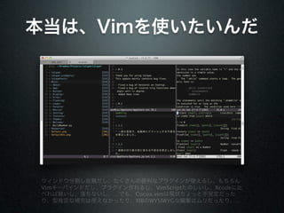 本当は、Vimを使いたいんだ




ウィンドウ分割し放題だし、たくさんの便利なプラグインが使えるし、もちろん
Vimキーバインドだし、プラグイン作れるし、VimScriptたのしいし、Xcodeに比
べれば軽いし、落ちないし、…でも、Cocoa.vimは現状ちょっと不安定だった
り、型推定な補完は使えなかったり、XIBのWYSIWYGな編集はムリだったり、…
 