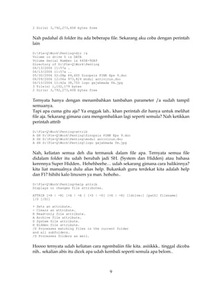 2 Dir(s) 3,792,273,408 bytes free


Nah padahal di folder itu ada beberapa file. Sekarang aku coba dengan perintah
lain

D:Ple-QWorkPenting>dir /a
Volume in drive D is DATA
Volume Serial Number is 445E-9DA9
Directory of D:Ple-QWorkPenting
06/13/2006 11:57a .
06/13/2006 11:57a ..
05/30/2006 02:08p 89,600 Sinopsis PINK Eps 9.doc
06/09/2006 12:06a 973,824 modul antivirus.doc
06/13/2006 11:42a 38,755 logo gajahmada fm.jpg
3 File(s) 1,102,179 bytes
2 Dir(s) 3,792,273,408 bytes free


Ternyata hanya dengan menambahkan tambahan parameter /a sudah tampil
semuanya.
Tapi apa cuma gitu aja? Ya enggak lah.. khan perintah dir hanya untuk melihat
file aja. Sekarang gimana cara mengembalikan lagi seperti semula? Nah ketikkan
perintah attrib

D:Ple-QWorkPenting>attrib
A SH D:Ple-QWorkPentingSinopsis PINK Eps 9.doc
A SH D:Ple-QWorkPentingmodul antivirus.doc
A SH D:Ple-QWorkPentinglogo gajahmada fm.jpg


Nah, keliatan semua deh dia termasuk dalam file apa. Ternyata semua file
didalam folder itu udah berubah jadi SH. (System dan Hidden) atau bahasa
kerennya Super Hidden.. Hehehheehe… udah sekarang gimana cara balikinnya?
kita liat manualnya dulu alias help. Bukankah guru terdekat kita adalah help
dan F1? hihihi kalo linuxers ya man. hohoho..

D:Ple-QWorkPenting>help attrib
Displays or changes file attributes.

ATTRIB [+R | -R] [+A | -A ] [+S | -S] [+H | -H] [[drive:] [path] filename]
[/S [/D]]

+ Sets an attribute.
- Clears an attribute.
R Read-only file attribute.
A Archive file attribute.
S System file attribute.
H Hidden file attribute.
/S Processes matching files in the current folder
and all subfolders.
/D Processes folders as well.


Hoooo ternyata udah keliatan cara ngembaliin file kita. asiiikkk.. tinggal dicoba
nih.. sekalian abis itu dicek apa udah kembali seperti semula apa belom..



                                       9
 