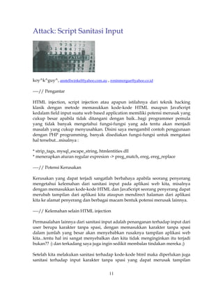 Attack: Script Sanitasi Input




koy^k^guy^, anstellwinkel@yahoo.com.au , roninmorgue@yahoo.co.id

----// Pengantar

HTML injection, script injection atau apapun istilahnya dari teknik hacking
klasik dengan metode memasukkan kode-kode HTML maupun JavaScript
kedalam field input suatu web based application memiliki potensi merusak yang
cukup besar apabila tidak ditangani dengan baik...bagi programmer pemula
yang tidak banyak mengetahui fungsi-fungsi yang ada tentu akan menjadi
masalah yang cukup menyusahkan. Disini saya mengambil contoh penggunaan
dengan PHP programming, banyak disediakan fungsi-fungsi untuk mengatasi
hal tersebut...misalnya :

* strip_tags, mysql_escape_string, htmlentities dll
* menerapkan aturan regular expresion -> preg_match, ereg, ereg_replace

----// Potensi Kerusakan

Kerusakan yang dapat terjadi sangatlah berbahaya apabila seorang penyerang
mengetahui kelemahan dari sanitasi input pada aplikasi web kita, misalnya
dengan memasukkan kode-kode HTML dan JavaScript seorang penyerang dapat
merubah tampilan dari aplikasi kita ataupun mendirect halaman dari aplikasi
kita ke alamat penyerang dan berbagai macam bentuk potensi merusak lainnya.

----// Kelemahan selain HTML injection

Permasalahan lainnya dari sanitasi input adalah penanganan terhadap input dari
user berupa karakter tanpa spasi, dengan memasukkan karakter tanpa spasi
dalam jumlah yang besar akan menyebabkan rusaknya tampilan aplikasi web
kita...tentu hal ini sangat menyebalkan dan kita tidak menginginkan itu terjadi
bukan?? :) dan terkadang saya juga ingin sedikit membalas tindakan mereka ;)

Setelah kita melakukan sanitasi terhadap kode-kode html maka diperlukan juga
sanitasi terhadap input karakter tanpa spasi yang dapat merusak tampilan


                                        11
 