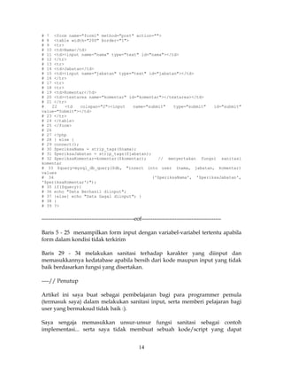 # 7 <form name="form1" method="post" action="">
# 8 <table width="200" border="1">
# 9 <tr>
# 10 <td>Nama</td>
# 11 <td><input name="nama" type="text" id="nama"></td>
# 12 </tr>
# 13 <tr>
# 14 <td>Jabatan</td>
# 15 <td><input name="jabatan" type="text" id="jabatan"></td>
# 16 </tr>
# 17 <tr>
# 18 <tr>
# 19 <td>Komentar</td>
# 20 <td><textarea name="komentar" id="komentar"></textarea></td>
# 21 </tr>
#    22   <td   colspan="2"><input   name="submit"    type="submit"  id="submit"
value="Submit"></td>
# 23 </tr>
# 24 </table>
# 25 </form>
# 26
# 27 <?php
# 28 } else {
# 29 connect();
# 30 $periksaNama = strip_tags($nama);
# 31 $periksaJabatan = strip_tags($jabatan);
# 32 $periksaKomentar=komentar($komentar);     // menyertakan fungsi sanitasi
komentar
# 33 $query=mysql_db_query($db, "insert into user (nama, jabatan, komentar)
values
# 34                                         ('$periksaNama', '$periksaJabatan',
'$periksaKomentar')");
# 35 if($query){
# 36 echo "Data Berhasil diinput";
# 37 }else{ echo "Data Gagal diinput"; }
# 38 }
# 39 ?>


--------------------------------------------------eof-------------------------------------------

Baris 5 - 25 menampilkan form input dengan variabel-variabel tertentu apabila
form dalam kondisi tidak terkirim

Baris 29 - 34 melakukan sanitasi terhadap karakter yang diinput dan
memasukkannya kedatabase apabila bersih dari kode maupun input yang tidak
baik berdasarkan fungsi yang disertakan.

----// Penutup

Artikel ini saya buat sebagai pembelajaran bagi para programmer pemula
(termasuk saya) dalam melakukan sanitasi input, serta memberi pelajaran bagi
user yang bermaksud tidak baik :).

Saya sengaja memasukkan unsur-unsur fungsi sanitasi sebagai contoh
implementasi... serta saya tidak membuat sebuah kode/script yang dapat


                                                   14
 