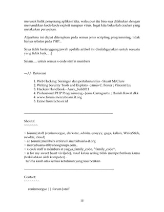 merusak balik penyerang aplikasi kita, walaupun itu bisa saja dilakukan dengan
memasukkan kode-kode exploit maupun virus. Ingat kita bukanlah cracker yang
melakukan perusakan.

Algoritma ini dapat diterapkan pada semua jenis scripting programming, tidak
hanya sebatas pada PHP...

Saya tidak bertanggung jawab apabila artikel ini disalahgunakan untuk sesuatu
yang tidak baik,... :)

Salam..... untuk semua x-code staff n members


---// Referensi

         1. Web Hacking: Serangan dan pertahanannya - Stuart McClure
         2. Writing Security Tools and Exploits - James C. Foster ; Vincent Liu
         3. Hackers Handbook - Auzy_build011
         4. Professional PHP Programming - Jesus Castagnetto ; Harish Rawat dkk
         4. www.forum.mercubuana.it.org
         5. Ezine from Echo.or.id


-----------------------------------------------------------------------------------

Shoutz:
~~~~~~~

~ forum|staff (roninmorgue, darkstar, admin, qnoyyy, gaga, kalion, WaferStick,
newbie, cloud)
~ all forum|members at forum.mercubuana-it.org
~ mercubuana-it@yahoogroups.com ,
~ x-code staff n members at yogya_family_code, ^family_code^,
~ n for my sweet heart vivi(ede), maaf kalau sering tidak memperhatikan kamu
(terkalahkan oleh komputer)...
  terima kasih atas semua ketulusan yang kau berikan

------------------------------------------------------------------------------------

Contact:
~~~~~~~~

   roninmorgue || forum|staff


                                                    15
 