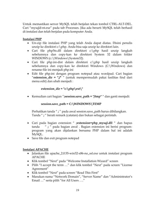 Untuk memastikan server MySQL telah berjalan tekan tombol CTRL-ALT-DEL.
Cari “mysqld-nt.exe” pada tab Processes. Jika ada berarti MySQL telah berhasil
di instalasi dan telah berjalan pada komputer Anda.

Instalasi PHP
   • Un-zip file instalasi PHP yang telah Anda dapat diatas. Disini penulis
       unzip ke direktori c:php. Anda bisa saja unzip ke direktori lain.
   • Cari file php5ts.dll dalam direktori c:php hasil unzip langkah
       sebelumnya dan copy-kan ke direktori System 32 dalam folder
       WINDOWS (c::WindowsSystem32).
   • Cari file php.ini-dist dalam direktori c:php hasil unzip langkah
       sebelumnya dan copy-kan ke direktori Windows (C:Windows) dan
       rename file ini menjadi php.ini
   • Edit file php.ini dengan program notepad atau wordpad. Cari bagian
       “extension_dir = "./" ” (untuk mempermudah pakai fasilitas find dari
       menu edit) dan ubah menjadi :

             extension_dir = "c:phpext"

   •   Kemudian cari bagian “;session.save_path = "/tmp" “ dan ganti menjadi:

             session.save_path = C:WINDOWSTEMP

       Perhatikan tanda “ ; ” pada awal session.save_path harus dihilangkan.
       Tanda “ ; “ berati remark (catatan) dan bukan sebagai perintah.

   •   Cari pada bagian extension “ ;extension=php_mysql.dll “ dan hapus
       tanda      “ ; “ pada bagian awal . Bagian extension ini berisi program-
       program yang akan dijalankan bersama PHP dalam hal ini adalah
       MySQL.
   •   Save file dan exit program notepad


Instalasi APACHE
   • Jalankan file apache_2.0.55-win32-x86-no_ssl.exe untuk instalasi program
       APACHE
   • Klik tombol “Next” pada “Welcome Installation Wizard” screen
   • Pilih “I accept the term …” dan klik tombol “Next” pada screen “License
       Agreement”
   • Klik tombol “Next” pada screen “Read This First”
   • Masukan nama “Network Domain”, “Server Name” dan “Administrator’s
       Email …” serta pilih “for All Users ….”


                                       19
 