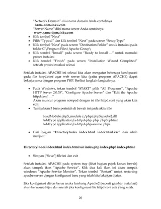 “Network Domain” diisi nama domain Anda contohnya
        nama-domainku.com
       “Server Name” diisi nama server Anda contohnya
        www.nama-domainku.com
   •   Klik tombol “Next”
   •   Pilih “Typical” dan klik tombol “Next” pada screen “Setup Type”
   •   Klik tombol “Next” pada screen “Destination Folder” untuk instalasi pada
       folder C:Program FilesApache Group
   •   Klik tombol “Install” pada screen “Ready to Install …” untuk memulai
       proses instalasi
   •   Klik tombol “Finish” pada screen “Installation Wizard Completed”
       setelah proses instalasi selesai

Setelah instalasi APACHE ini selesai kita akan mengatur beberapa konfigurasi
pada file httpd.conf agar web server kita (yaitu program APACHE) dapat
bekerja sama dengan program PHP. Berikut langkah-langkahnya :

   •   Pada Windows, tekan tombol “START” pilih “All Programs”, “Apache
       HTTP Server 2.0.55”, “Configure Apache Server” dan “Edit the Apache
       httpd.conf ….”
       Akan muncul program notepad dengan isi file httpd.conf yang akan kita
       edit
   •   Tambahkan 3 baris perintah di bawah ini pada akhir file

             LoadModule php5_module c:/php/php5apache2.dll
             AddType application/x-httpd-php .php .php3 .phtml
             AddType application/x-httpd-php-source .phps

   •   Cari bagian “DirectoryIndex index.html index.html.var” dan ubah
       menjadi:


DirectoryIndex index.html index.html.var index.php index.php3 index.phtml

   •   Simpan (“Save”) file ini dan exit

Setelah instalasi APACHE pada system tray (lihat bagian pojok kanan bawah)
akan tampak ikon “Apache Service”. Klik dua kali ikon ini akan tampak
windows “Apache Service Monitor”. Tekan tombol “Restart” untuk restarting
apache server dengan konfigurasi baru yang telah kita lakukan diatas.

Jika konfigurasi diatas benar maka lambang Apache2 (seperti gambar matahari)
akan berwarna hijau dan merah jika konfigurasi file httpd.conf ada yang salah.


                                           20
 
