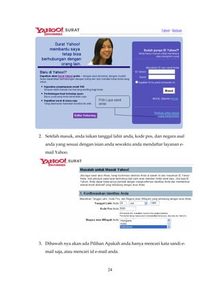 2. Setelah masuk, anda isikan tanggal lahir anda, kode pos, dan negara asal
   anda yang sesuai dengan isian anda sewaktu anda mendaftar layanan e-
   mail Yahoo.




3. Dibawah nya akan ada Pilihan Apakah anda hanya mencari kata sandi e-
   mail saja, atau mencari id e-mail anda.



                                    24
 