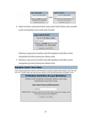 4. Isikan id Yahoo anda pada kolom Lupa sandi Anda? Kalau anda memilih
   untuk mendapatkan kata sandi anda kembali




   Halaman yang muncul setelah anda klik dapatkan sandi Baru untuk
   mengisikan jawaban pertanyaan rahasia anda.
5. Halaman yang muncul setelah anda klik dapatkan sandi Baru untuk
   mengisikan jawaban pertanyaan rahasia anda.




                                 25
 